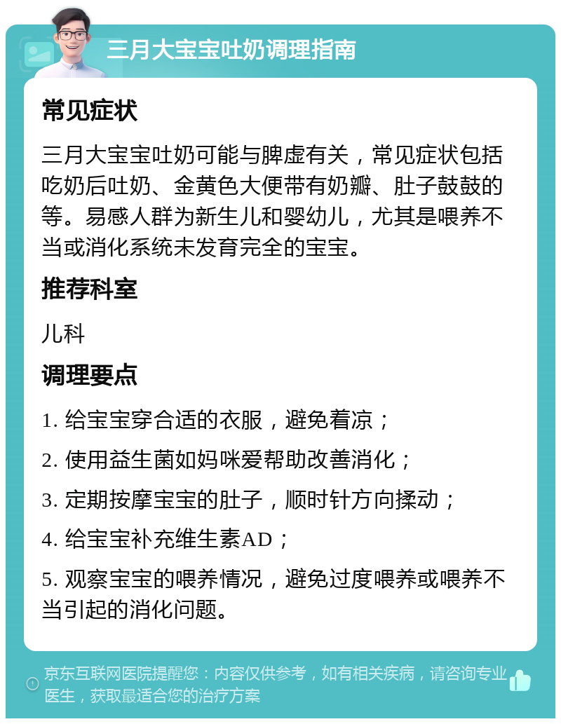 三月大宝宝吐奶调理指南 常见症状 三月大宝宝吐奶可能与脾虚有关，常见症状包括吃奶后吐奶、金黄色大便带有奶瓣、肚子鼓鼓的等。易感人群为新生儿和婴幼儿，尤其是喂养不当或消化系统未发育完全的宝宝。 推荐科室 儿科 调理要点 1. 给宝宝穿合适的衣服，避免着凉； 2. 使用益生菌如妈咪爱帮助改善消化； 3. 定期按摩宝宝的肚子，顺时针方向揉动； 4. 给宝宝补充维生素AD； 5. 观察宝宝的喂养情况，避免过度喂养或喂养不当引起的消化问题。