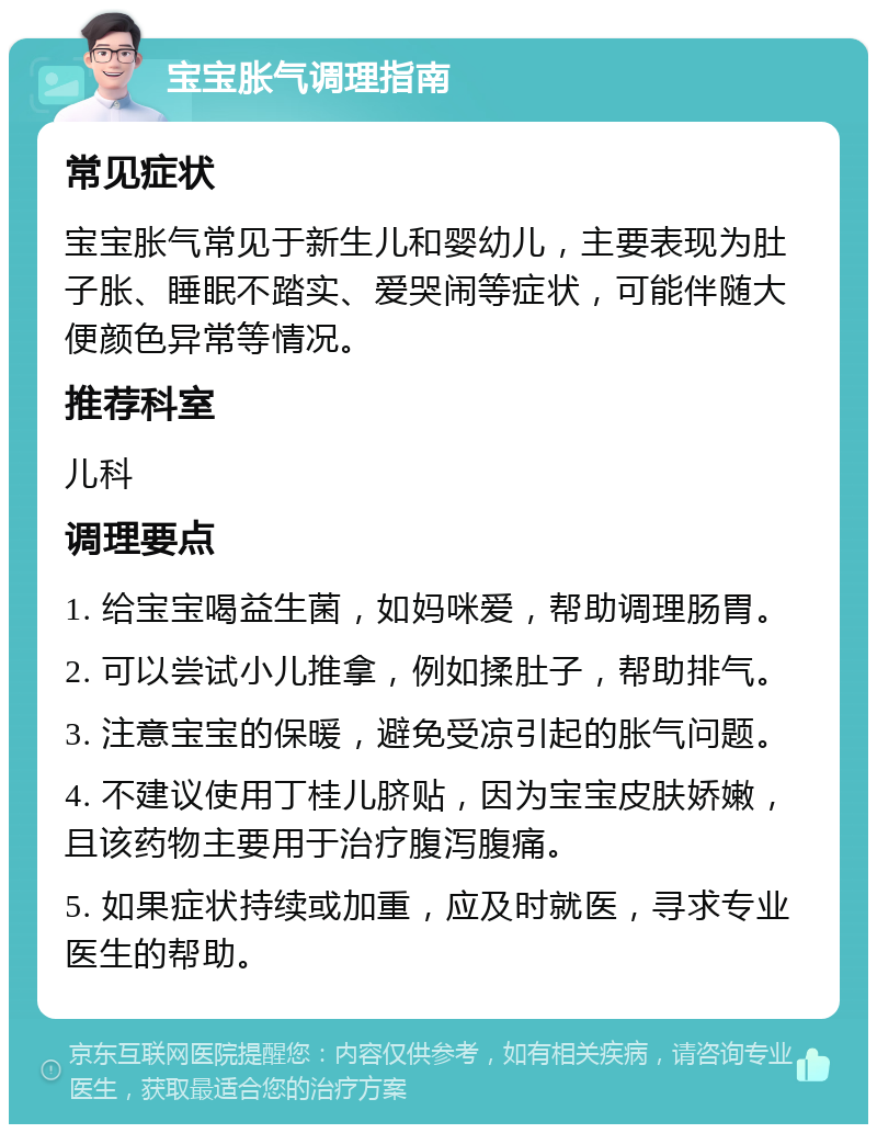 宝宝胀气调理指南 常见症状 宝宝胀气常见于新生儿和婴幼儿，主要表现为肚子胀、睡眠不踏实、爱哭闹等症状，可能伴随大便颜色异常等情况。 推荐科室 儿科 调理要点 1. 给宝宝喝益生菌，如妈咪爱，帮助调理肠胃。 2. 可以尝试小儿推拿，例如揉肚子，帮助排气。 3. 注意宝宝的保暖，避免受凉引起的胀气问题。 4. 不建议使用丁桂儿脐贴，因为宝宝皮肤娇嫩，且该药物主要用于治疗腹泻腹痛。 5. 如果症状持续或加重，应及时就医，寻求专业医生的帮助。