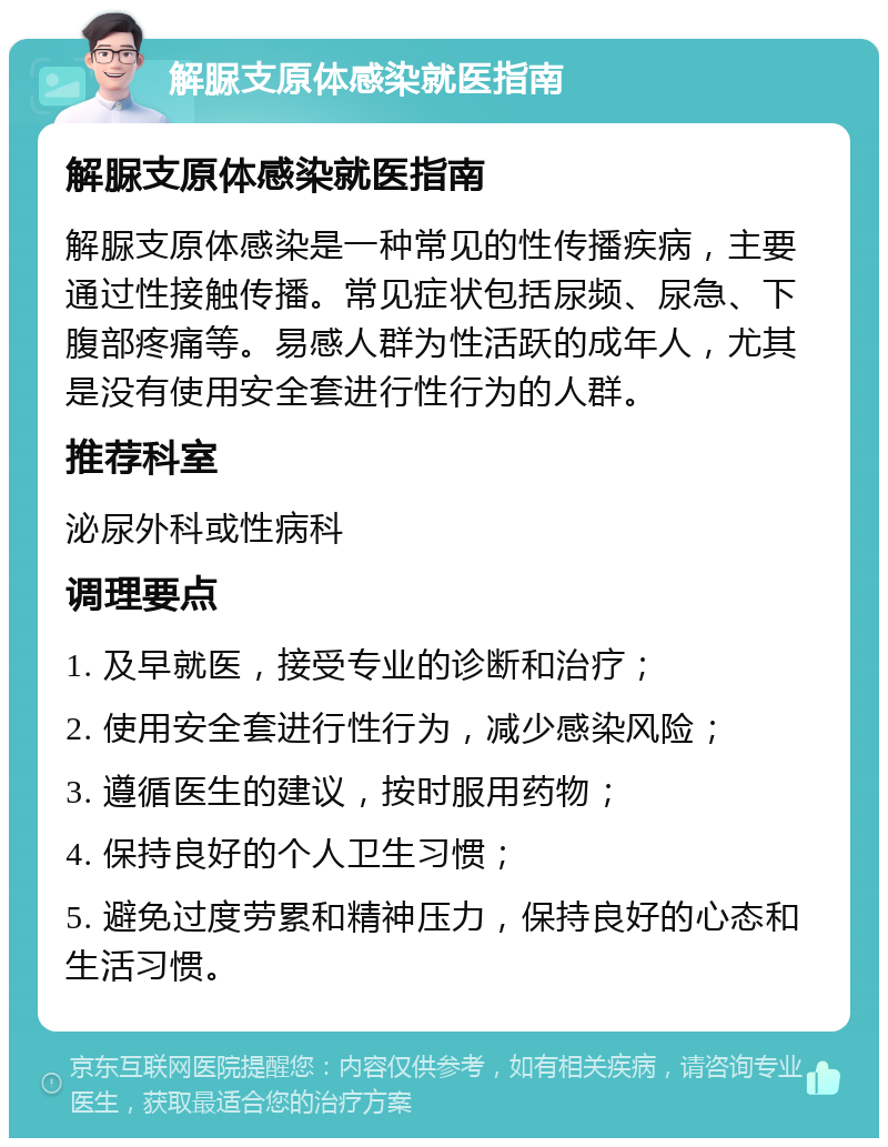 解脲支原体感染就医指南 解脲支原体感染就医指南 解脲支原体感染是一种常见的性传播疾病，主要通过性接触传播。常见症状包括尿频、尿急、下腹部疼痛等。易感人群为性活跃的成年人，尤其是没有使用安全套进行性行为的人群。 推荐科室 泌尿外科或性病科 调理要点 1. 及早就医，接受专业的诊断和治疗； 2. 使用安全套进行性行为，减少感染风险； 3. 遵循医生的建议，按时服用药物； 4. 保持良好的个人卫生习惯； 5. 避免过度劳累和精神压力，保持良好的心态和生活习惯。