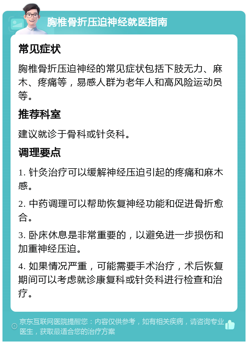 胸椎骨折压迫神经就医指南 常见症状 胸椎骨折压迫神经的常见症状包括下肢无力、麻木、疼痛等，易感人群为老年人和高风险运动员等。 推荐科室 建议就诊于骨科或针灸科。 调理要点 1. 针灸治疗可以缓解神经压迫引起的疼痛和麻木感。 2. 中药调理可以帮助恢复神经功能和促进骨折愈合。 3. 卧床休息是非常重要的，以避免进一步损伤和加重神经压迫。 4. 如果情况严重，可能需要手术治疗，术后恢复期间可以考虑就诊康复科或针灸科进行检查和治疗。