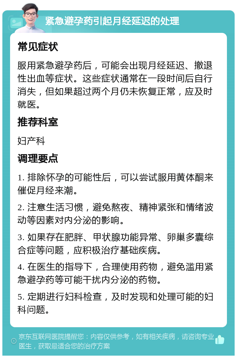 紧急避孕药引起月经延迟的处理 常见症状 服用紧急避孕药后，可能会出现月经延迟、撤退性出血等症状。这些症状通常在一段时间后自行消失，但如果超过两个月仍未恢复正常，应及时就医。 推荐科室 妇产科 调理要点 1. 排除怀孕的可能性后，可以尝试服用黄体酮来催促月经来潮。 2. 注意生活习惯，避免熬夜、精神紧张和情绪波动等因素对内分泌的影响。 3. 如果存在肥胖、甲状腺功能异常、卵巢多囊综合症等问题，应积极治疗基础疾病。 4. 在医生的指导下，合理使用药物，避免滥用紧急避孕药等可能干扰内分泌的药物。 5. 定期进行妇科检查，及时发现和处理可能的妇科问题。