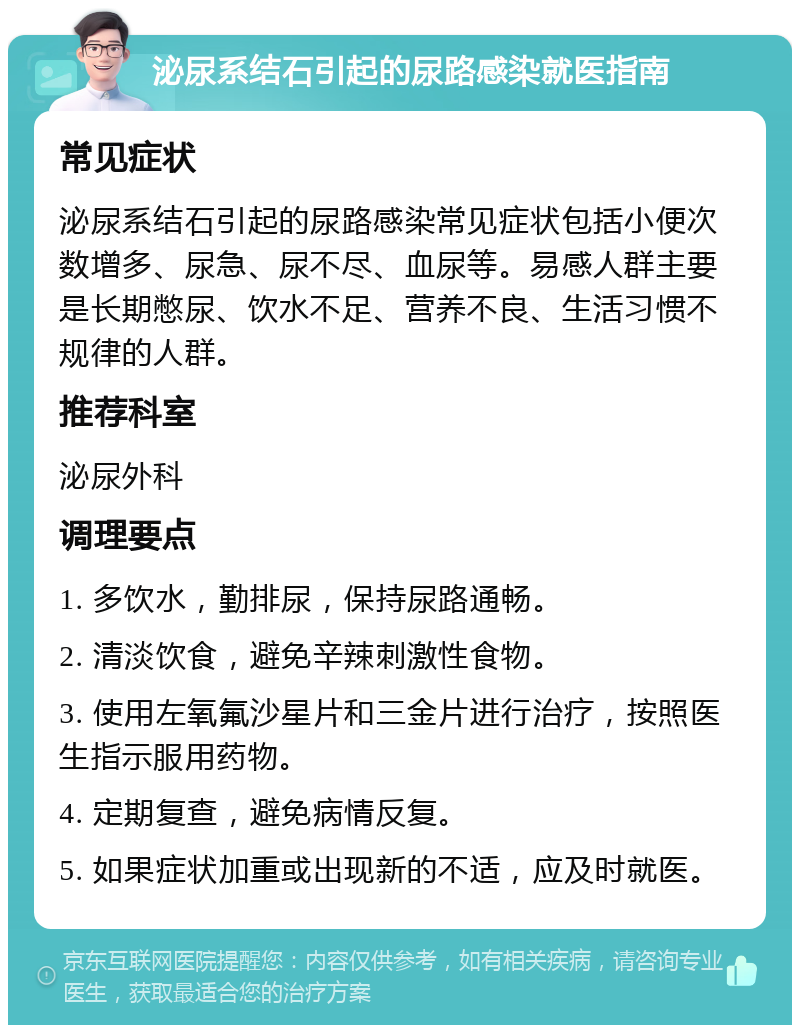 泌尿系结石引起的尿路感染就医指南 常见症状 泌尿系结石引起的尿路感染常见症状包括小便次数增多、尿急、尿不尽、血尿等。易感人群主要是长期憋尿、饮水不足、营养不良、生活习惯不规律的人群。 推荐科室 泌尿外科 调理要点 1. 多饮水，勤排尿，保持尿路通畅。 2. 清淡饮食，避免辛辣刺激性食物。 3. 使用左氧氟沙星片和三金片进行治疗，按照医生指示服用药物。 4. 定期复查，避免病情反复。 5. 如果症状加重或出现新的不适，应及时就医。