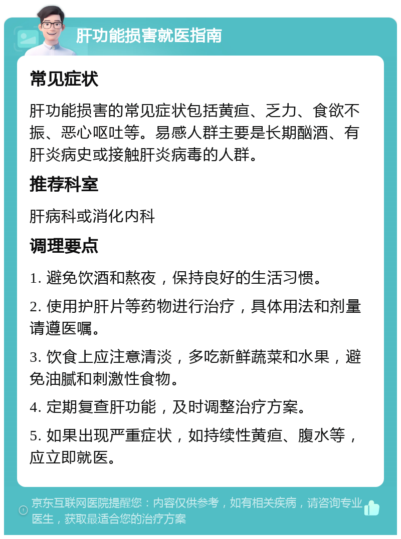 肝功能损害就医指南 常见症状 肝功能损害的常见症状包括黄疸、乏力、食欲不振、恶心呕吐等。易感人群主要是长期酗酒、有肝炎病史或接触肝炎病毒的人群。 推荐科室 肝病科或消化内科 调理要点 1. 避免饮酒和熬夜，保持良好的生活习惯。 2. 使用护肝片等药物进行治疗，具体用法和剂量请遵医嘱。 3. 饮食上应注意清淡，多吃新鲜蔬菜和水果，避免油腻和刺激性食物。 4. 定期复查肝功能，及时调整治疗方案。 5. 如果出现严重症状，如持续性黄疸、腹水等，应立即就医。