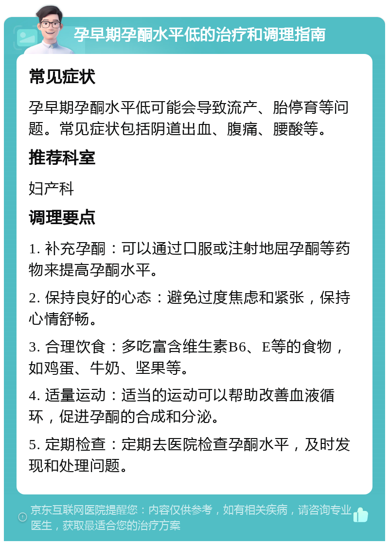 孕早期孕酮水平低的治疗和调理指南 常见症状 孕早期孕酮水平低可能会导致流产、胎停育等问题。常见症状包括阴道出血、腹痛、腰酸等。 推荐科室 妇产科 调理要点 1. 补充孕酮：可以通过口服或注射地屈孕酮等药物来提高孕酮水平。 2. 保持良好的心态：避免过度焦虑和紧张，保持心情舒畅。 3. 合理饮食：多吃富含维生素B6、E等的食物，如鸡蛋、牛奶、坚果等。 4. 适量运动：适当的运动可以帮助改善血液循环，促进孕酮的合成和分泌。 5. 定期检查：定期去医院检查孕酮水平，及时发现和处理问题。