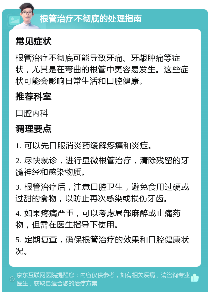 根管治疗不彻底的处理指南 常见症状 根管治疗不彻底可能导致牙痛、牙龈肿痛等症状，尤其是在弯曲的根管中更容易发生。这些症状可能会影响日常生活和口腔健康。 推荐科室 口腔内科 调理要点 1. 可以先口服消炎药缓解疼痛和炎症。 2. 尽快就诊，进行显微根管治疗，清除残留的牙髓神经和感染物质。 3. 根管治疗后，注意口腔卫生，避免食用过硬或过甜的食物，以防止再次感染或损伤牙齿。 4. 如果疼痛严重，可以考虑局部麻醉或止痛药物，但需在医生指导下使用。 5. 定期复查，确保根管治疗的效果和口腔健康状况。