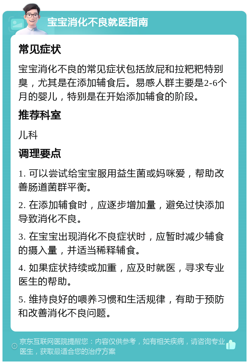 宝宝消化不良就医指南 常见症状 宝宝消化不良的常见症状包括放屁和拉粑粑特别臭，尤其是在添加辅食后。易感人群主要是2-6个月的婴儿，特别是在开始添加辅食的阶段。 推荐科室 儿科 调理要点 1. 可以尝试给宝宝服用益生菌或妈咪爱，帮助改善肠道菌群平衡。 2. 在添加辅食时，应逐步增加量，避免过快添加导致消化不良。 3. 在宝宝出现消化不良症状时，应暂时减少辅食的摄入量，并适当稀释辅食。 4. 如果症状持续或加重，应及时就医，寻求专业医生的帮助。 5. 维持良好的喂养习惯和生活规律，有助于预防和改善消化不良问题。