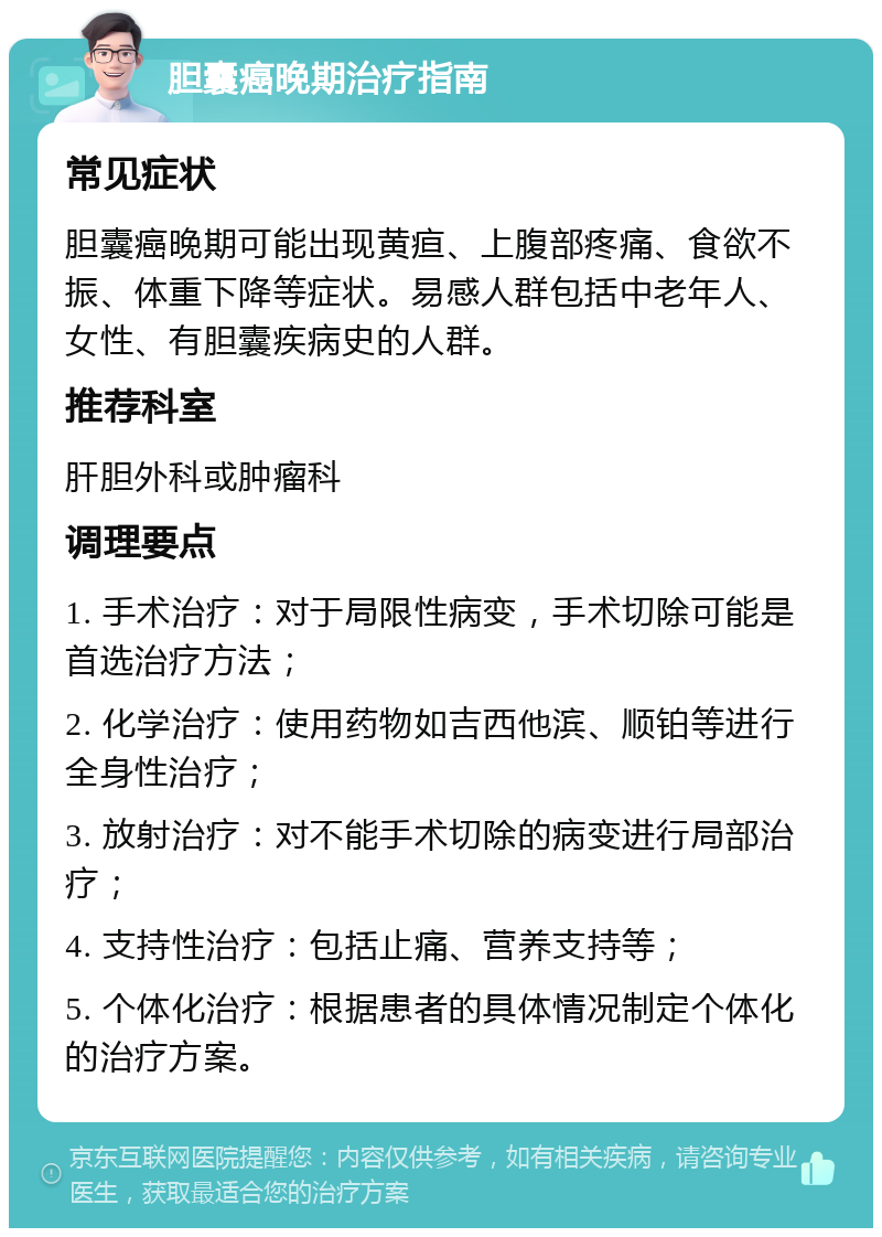 胆囊癌晚期治疗指南 常见症状 胆囊癌晚期可能出现黄疸、上腹部疼痛、食欲不振、体重下降等症状。易感人群包括中老年人、女性、有胆囊疾病史的人群。 推荐科室 肝胆外科或肿瘤科 调理要点 1. 手术治疗：对于局限性病变，手术切除可能是首选治疗方法； 2. 化学治疗：使用药物如吉西他滨、顺铂等进行全身性治疗； 3. 放射治疗：对不能手术切除的病变进行局部治疗； 4. 支持性治疗：包括止痛、营养支持等； 5. 个体化治疗：根据患者的具体情况制定个体化的治疗方案。