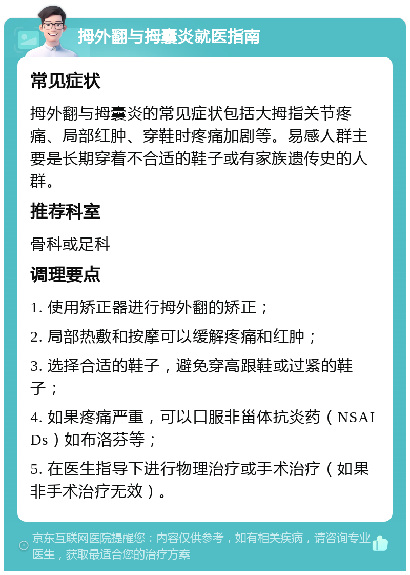 拇外翻与拇囊炎就医指南 常见症状 拇外翻与拇囊炎的常见症状包括大拇指关节疼痛、局部红肿、穿鞋时疼痛加剧等。易感人群主要是长期穿着不合适的鞋子或有家族遗传史的人群。 推荐科室 骨科或足科 调理要点 1. 使用矫正器进行拇外翻的矫正； 2. 局部热敷和按摩可以缓解疼痛和红肿； 3. 选择合适的鞋子，避免穿高跟鞋或过紧的鞋子； 4. 如果疼痛严重，可以口服非甾体抗炎药（NSAIDs）如布洛芬等； 5. 在医生指导下进行物理治疗或手术治疗（如果非手术治疗无效）。