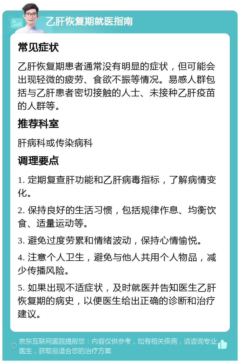 乙肝恢复期就医指南 常见症状 乙肝恢复期患者通常没有明显的症状，但可能会出现轻微的疲劳、食欲不振等情况。易感人群包括与乙肝患者密切接触的人士、未接种乙肝疫苗的人群等。 推荐科室 肝病科或传染病科 调理要点 1. 定期复查肝功能和乙肝病毒指标，了解病情变化。 2. 保持良好的生活习惯，包括规律作息、均衡饮食、适量运动等。 3. 避免过度劳累和情绪波动，保持心情愉悦。 4. 注意个人卫生，避免与他人共用个人物品，减少传播风险。 5. 如果出现不适症状，及时就医并告知医生乙肝恢复期的病史，以便医生给出正确的诊断和治疗建议。