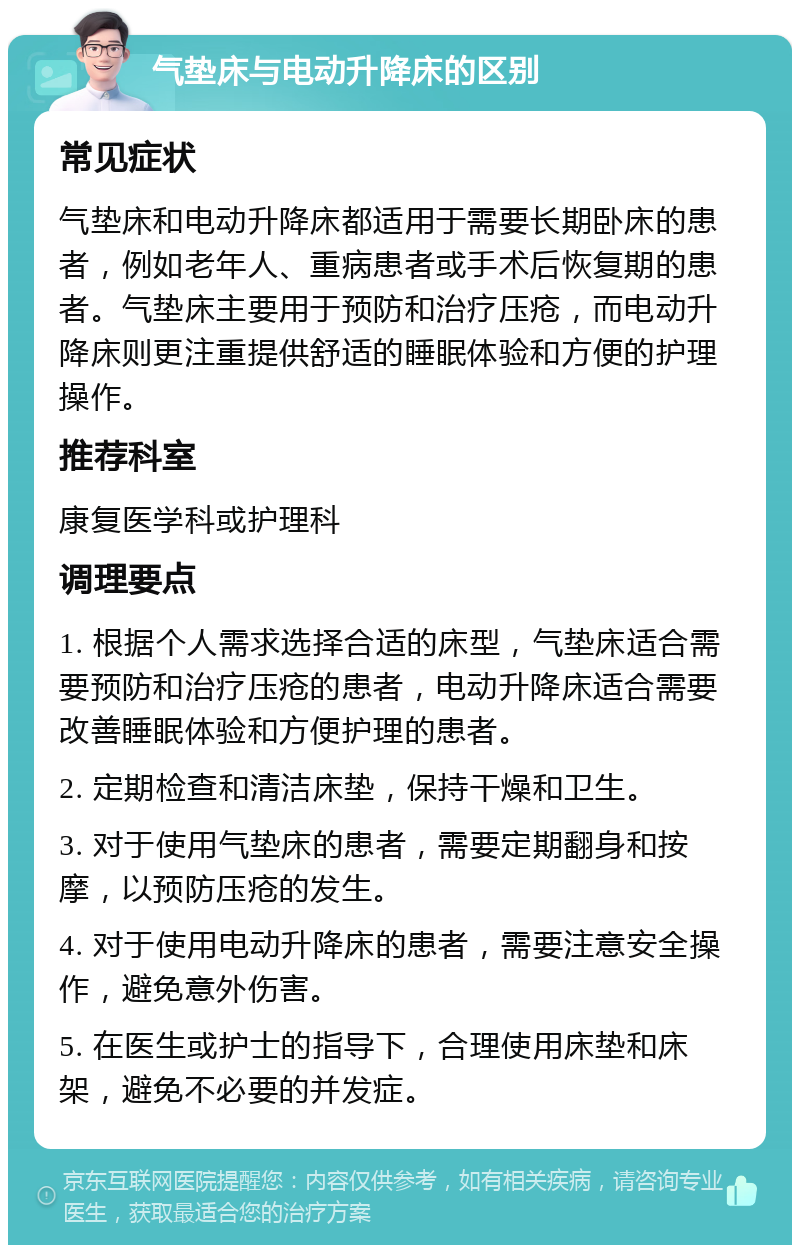 气垫床与电动升降床的区别 常见症状 气垫床和电动升降床都适用于需要长期卧床的患者，例如老年人、重病患者或手术后恢复期的患者。气垫床主要用于预防和治疗压疮，而电动升降床则更注重提供舒适的睡眠体验和方便的护理操作。 推荐科室 康复医学科或护理科 调理要点 1. 根据个人需求选择合适的床型，气垫床适合需要预防和治疗压疮的患者，电动升降床适合需要改善睡眠体验和方便护理的患者。 2. 定期检查和清洁床垫，保持干燥和卫生。 3. 对于使用气垫床的患者，需要定期翻身和按摩，以预防压疮的发生。 4. 对于使用电动升降床的患者，需要注意安全操作，避免意外伤害。 5. 在医生或护士的指导下，合理使用床垫和床架，避免不必要的并发症。