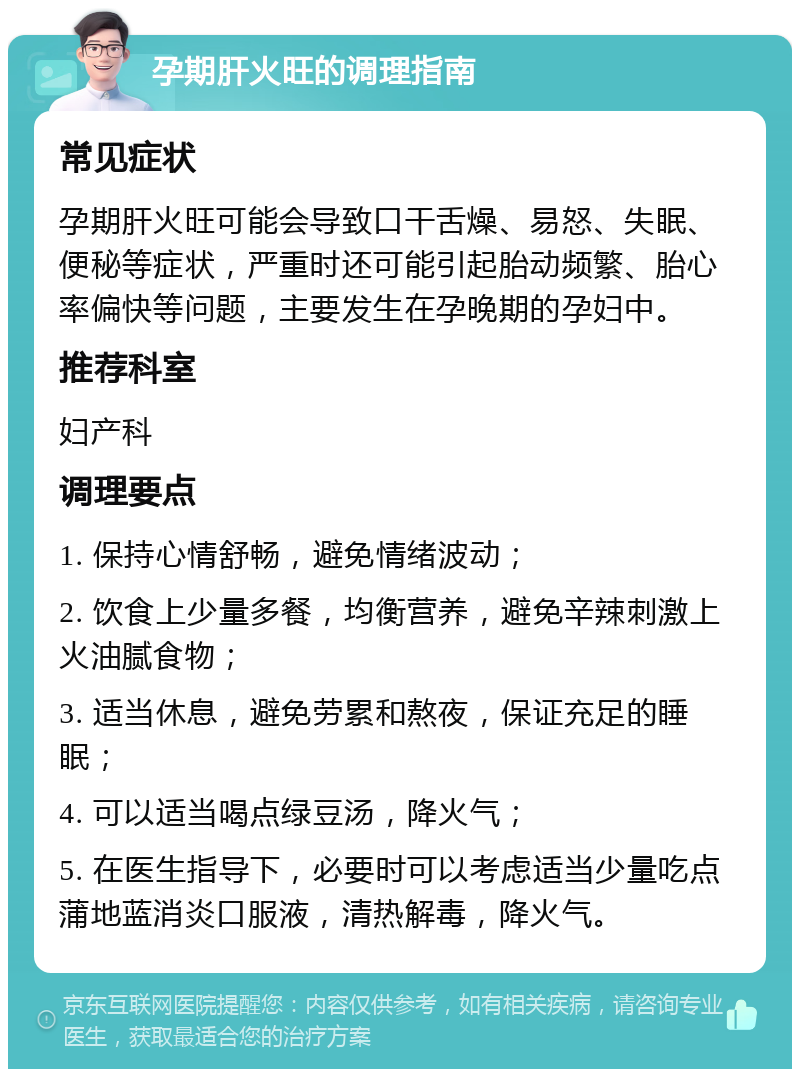 孕期肝火旺的调理指南 常见症状 孕期肝火旺可能会导致口干舌燥、易怒、失眠、便秘等症状，严重时还可能引起胎动频繁、胎心率偏快等问题，主要发生在孕晚期的孕妇中。 推荐科室 妇产科 调理要点 1. 保持心情舒畅，避免情绪波动； 2. 饮食上少量多餐，均衡营养，避免辛辣刺激上火油腻食物； 3. 适当休息，避免劳累和熬夜，保证充足的睡眠； 4. 可以适当喝点绿豆汤，降火气； 5. 在医生指导下，必要时可以考虑适当少量吃点蒲地蓝消炎口服液，清热解毒，降火气。