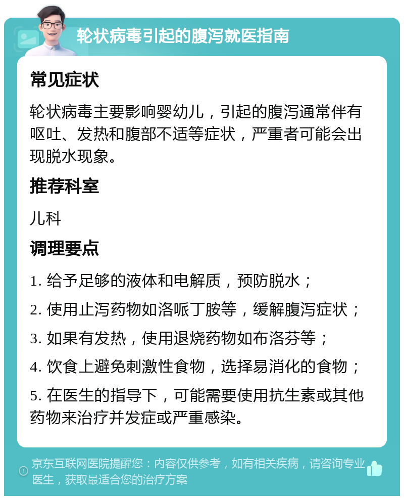 轮状病毒引起的腹泻就医指南 常见症状 轮状病毒主要影响婴幼儿，引起的腹泻通常伴有呕吐、发热和腹部不适等症状，严重者可能会出现脱水现象。 推荐科室 儿科 调理要点 1. 给予足够的液体和电解质，预防脱水； 2. 使用止泻药物如洛哌丁胺等，缓解腹泻症状； 3. 如果有发热，使用退烧药物如布洛芬等； 4. 饮食上避免刺激性食物，选择易消化的食物； 5. 在医生的指导下，可能需要使用抗生素或其他药物来治疗并发症或严重感染。