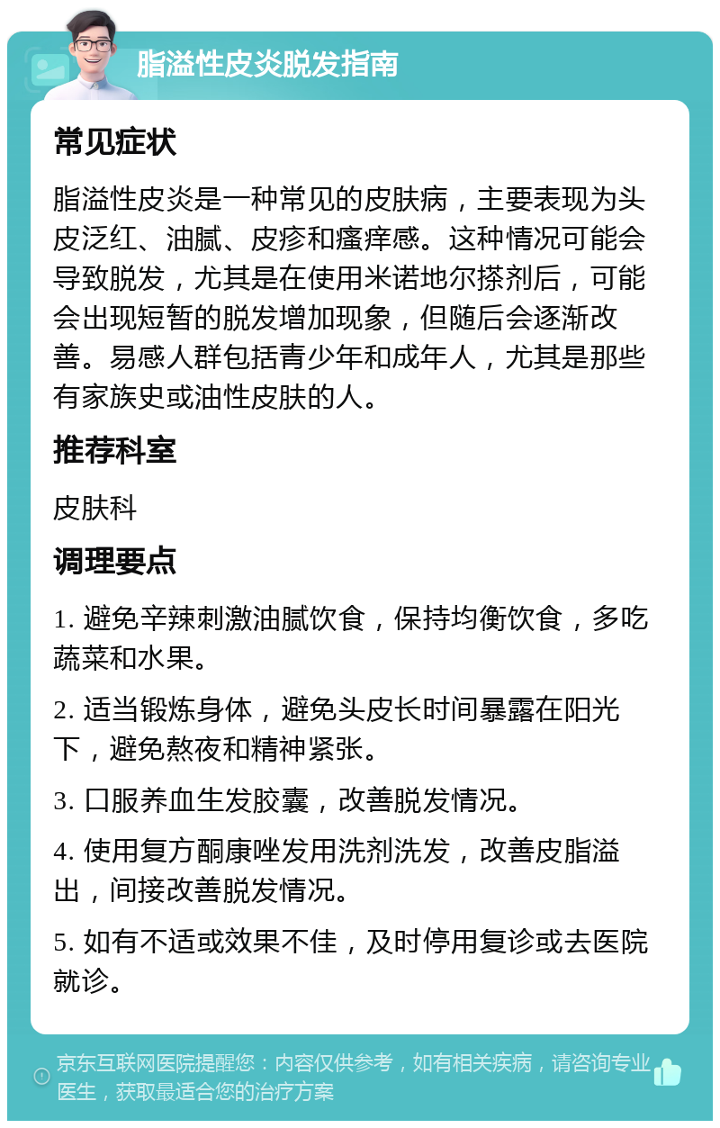 脂溢性皮炎脱发指南 常见症状 脂溢性皮炎是一种常见的皮肤病，主要表现为头皮泛红、油腻、皮疹和瘙痒感。这种情况可能会导致脱发，尤其是在使用米诺地尔搽剂后，可能会出现短暂的脱发增加现象，但随后会逐渐改善。易感人群包括青少年和成年人，尤其是那些有家族史或油性皮肤的人。 推荐科室 皮肤科 调理要点 1. 避免辛辣刺激油腻饮食，保持均衡饮食，多吃蔬菜和水果。 2. 适当锻炼身体，避免头皮长时间暴露在阳光下，避免熬夜和精神紧张。 3. 口服养血生发胶囊，改善脱发情况。 4. 使用复方酮康唑发用洗剂洗发，改善皮脂溢出，间接改善脱发情况。 5. 如有不适或效果不佳，及时停用复诊或去医院就诊。