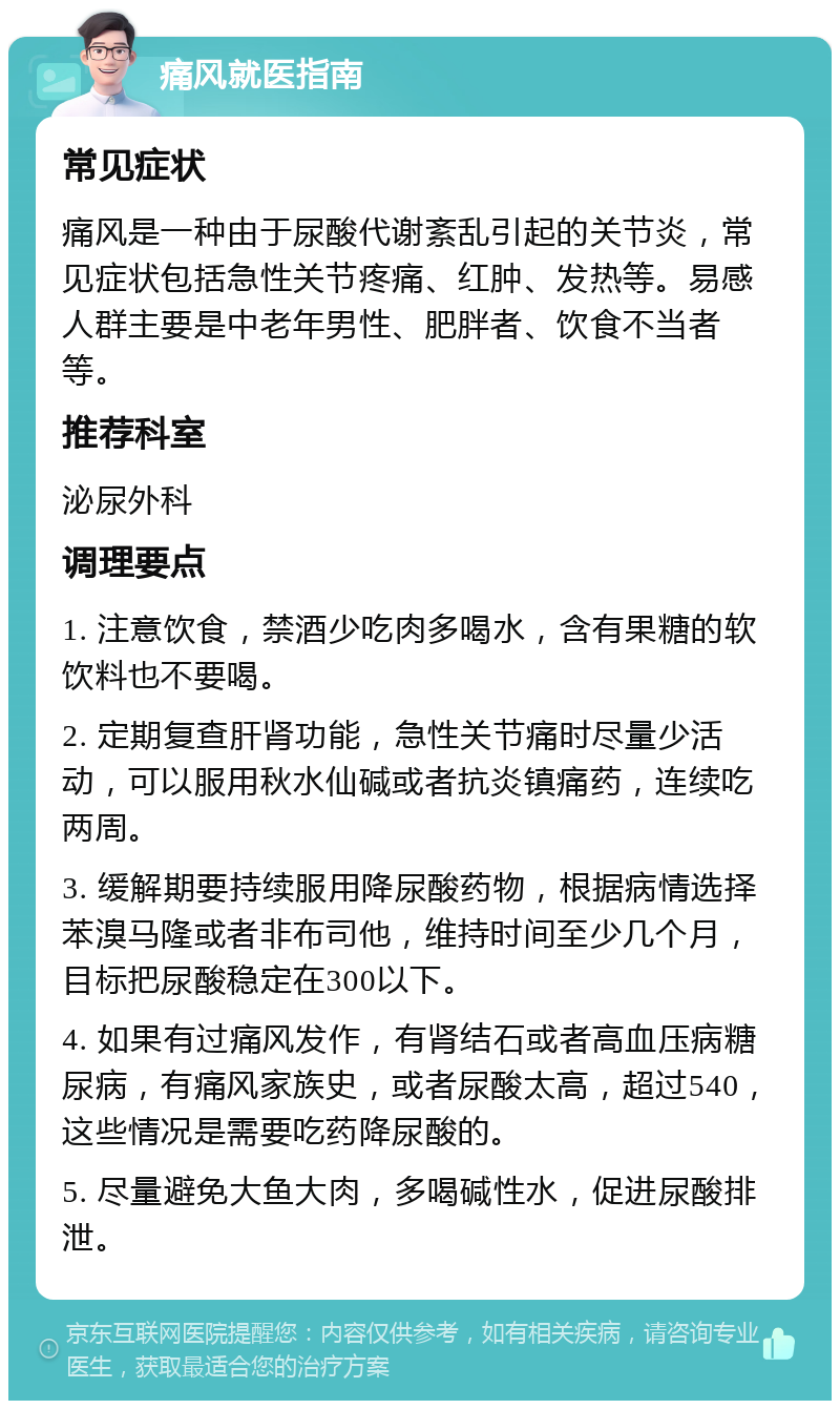 痛风就医指南 常见症状 痛风是一种由于尿酸代谢紊乱引起的关节炎，常见症状包括急性关节疼痛、红肿、发热等。易感人群主要是中老年男性、肥胖者、饮食不当者等。 推荐科室 泌尿外科 调理要点 1. 注意饮食，禁酒少吃肉多喝水，含有果糖的软饮料也不要喝。 2. 定期复查肝肾功能，急性关节痛时尽量少活动，可以服用秋水仙碱或者抗炎镇痛药，连续吃两周。 3. 缓解期要持续服用降尿酸药物，根据病情选择苯溴马隆或者非布司他，维持时间至少几个月，目标把尿酸稳定在300以下。 4. 如果有过痛风发作，有肾结石或者高血压病糖尿病，有痛风家族史，或者尿酸太高，超过540，这些情况是需要吃药降尿酸的。 5. 尽量避免大鱼大肉，多喝碱性水，促进尿酸排泄。