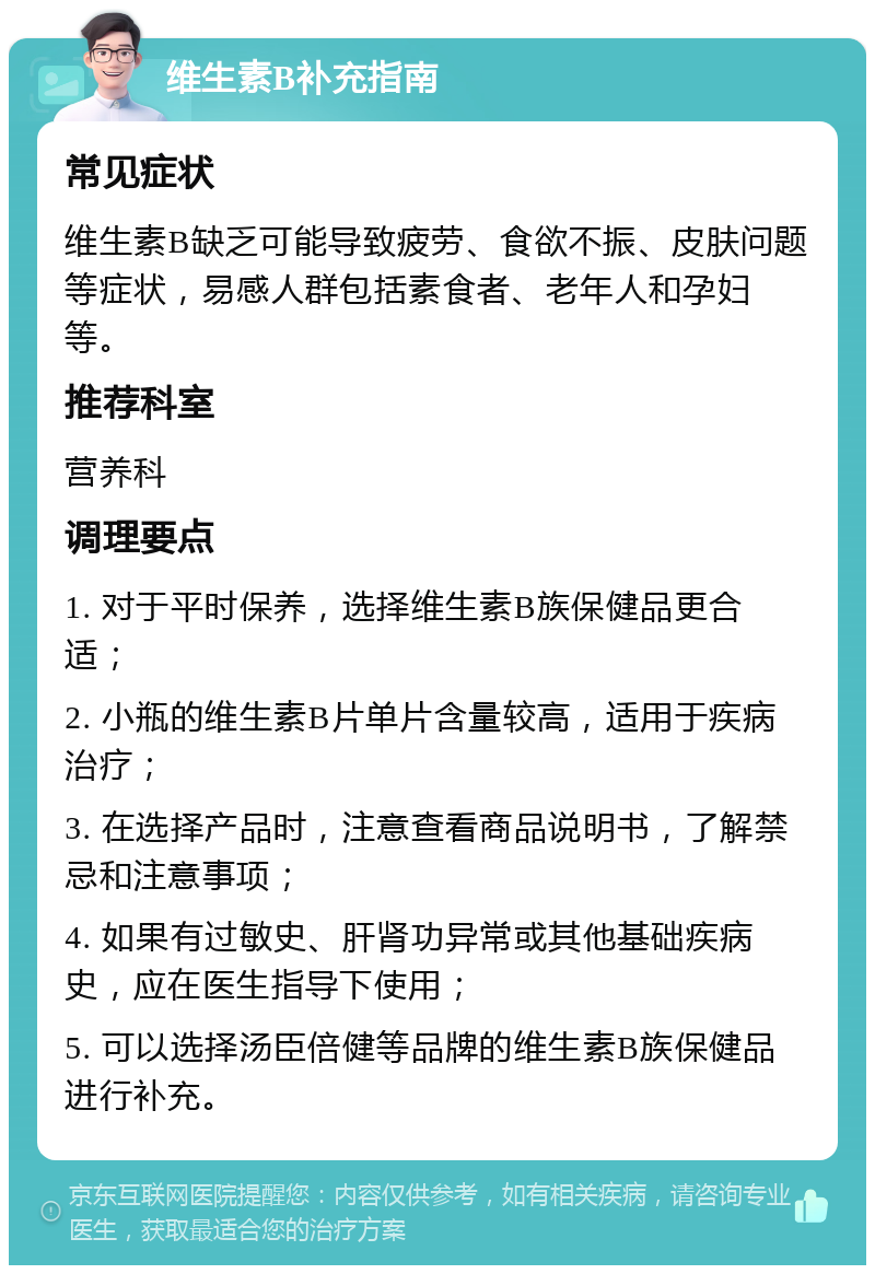 维生素B补充指南 常见症状 维生素B缺乏可能导致疲劳、食欲不振、皮肤问题等症状，易感人群包括素食者、老年人和孕妇等。 推荐科室 营养科 调理要点 1. 对于平时保养，选择维生素B族保健品更合适； 2. 小瓶的维生素B片单片含量较高，适用于疾病治疗； 3. 在选择产品时，注意查看商品说明书，了解禁忌和注意事项； 4. 如果有过敏史、肝肾功异常或其他基础疾病史，应在医生指导下使用； 5. 可以选择汤臣倍健等品牌的维生素B族保健品进行补充。