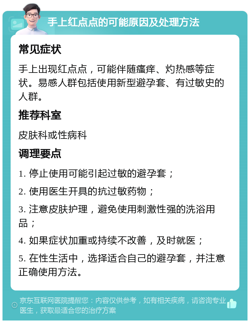 手上红点点的可能原因及处理方法 常见症状 手上出现红点点，可能伴随瘙痒、灼热感等症状。易感人群包括使用新型避孕套、有过敏史的人群。 推荐科室 皮肤科或性病科 调理要点 1. 停止使用可能引起过敏的避孕套； 2. 使用医生开具的抗过敏药物； 3. 注意皮肤护理，避免使用刺激性强的洗浴用品； 4. 如果症状加重或持续不改善，及时就医； 5. 在性生活中，选择适合自己的避孕套，并注意正确使用方法。