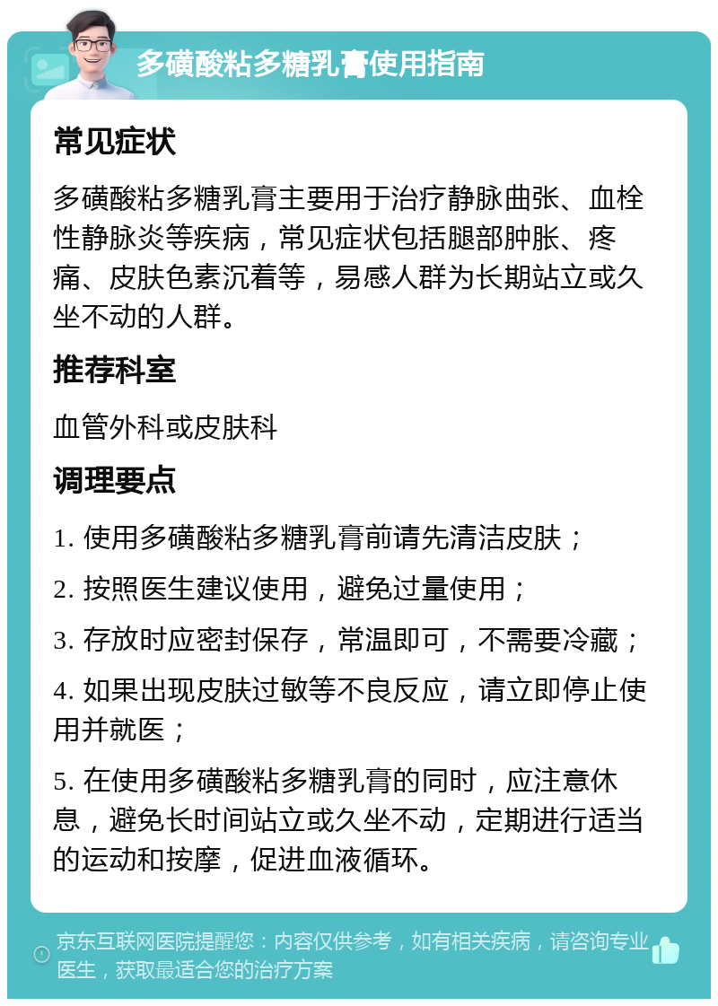 多磺酸粘多糖乳膏使用指南 常见症状 多磺酸粘多糖乳膏主要用于治疗静脉曲张、血栓性静脉炎等疾病，常见症状包括腿部肿胀、疼痛、皮肤色素沉着等，易感人群为长期站立或久坐不动的人群。 推荐科室 血管外科或皮肤科 调理要点 1. 使用多磺酸粘多糖乳膏前请先清洁皮肤； 2. 按照医生建议使用，避免过量使用； 3. 存放时应密封保存，常温即可，不需要冷藏； 4. 如果出现皮肤过敏等不良反应，请立即停止使用并就医； 5. 在使用多磺酸粘多糖乳膏的同时，应注意休息，避免长时间站立或久坐不动，定期进行适当的运动和按摩，促进血液循环。