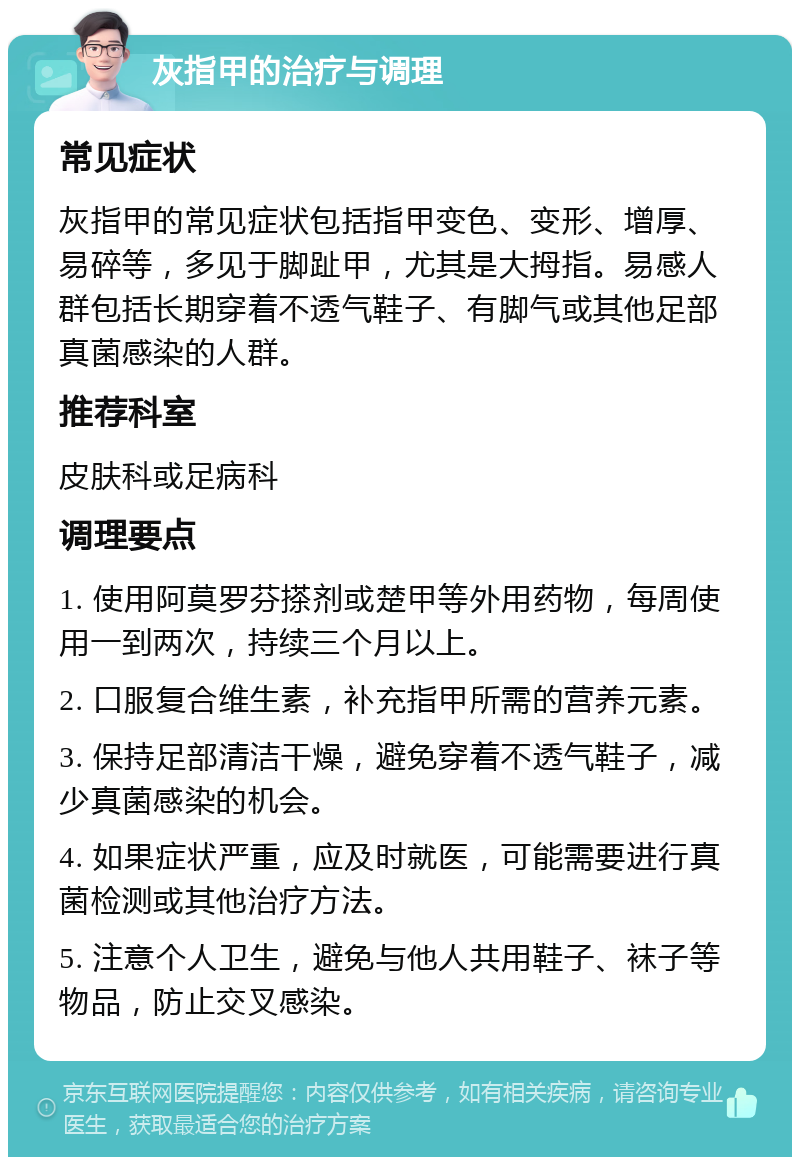 灰指甲的治疗与调理 常见症状 灰指甲的常见症状包括指甲变色、变形、增厚、易碎等，多见于脚趾甲，尤其是大拇指。易感人群包括长期穿着不透气鞋子、有脚气或其他足部真菌感染的人群。 推荐科室 皮肤科或足病科 调理要点 1. 使用阿莫罗芬搽剂或楚甲等外用药物，每周使用一到两次，持续三个月以上。 2. 口服复合维生素，补充指甲所需的营养元素。 3. 保持足部清洁干燥，避免穿着不透气鞋子，减少真菌感染的机会。 4. 如果症状严重，应及时就医，可能需要进行真菌检测或其他治疗方法。 5. 注意个人卫生，避免与他人共用鞋子、袜子等物品，防止交叉感染。