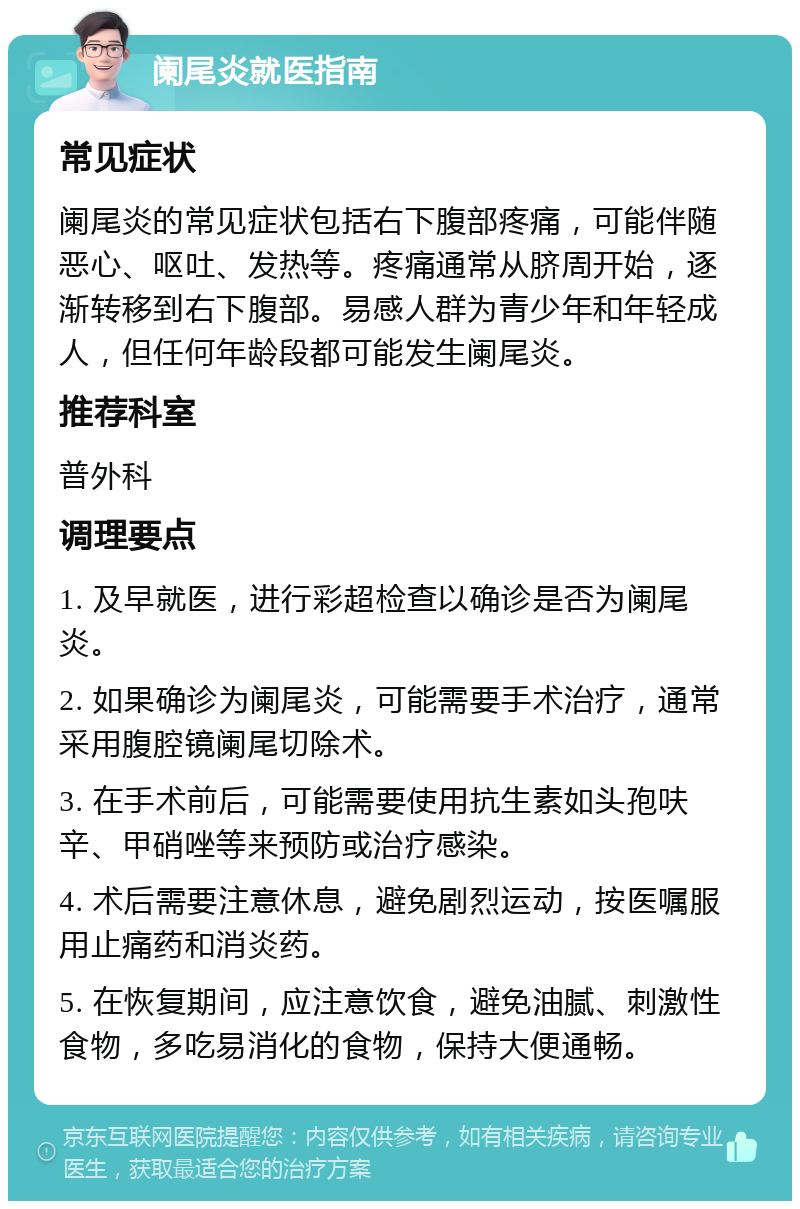 阑尾炎就医指南 常见症状 阑尾炎的常见症状包括右下腹部疼痛，可能伴随恶心、呕吐、发热等。疼痛通常从脐周开始，逐渐转移到右下腹部。易感人群为青少年和年轻成人，但任何年龄段都可能发生阑尾炎。 推荐科室 普外科 调理要点 1. 及早就医，进行彩超检查以确诊是否为阑尾炎。 2. 如果确诊为阑尾炎，可能需要手术治疗，通常采用腹腔镜阑尾切除术。 3. 在手术前后，可能需要使用抗生素如头孢呋辛、甲硝唑等来预防或治疗感染。 4. 术后需要注意休息，避免剧烈运动，按医嘱服用止痛药和消炎药。 5. 在恢复期间，应注意饮食，避免油腻、刺激性食物，多吃易消化的食物，保持大便通畅。