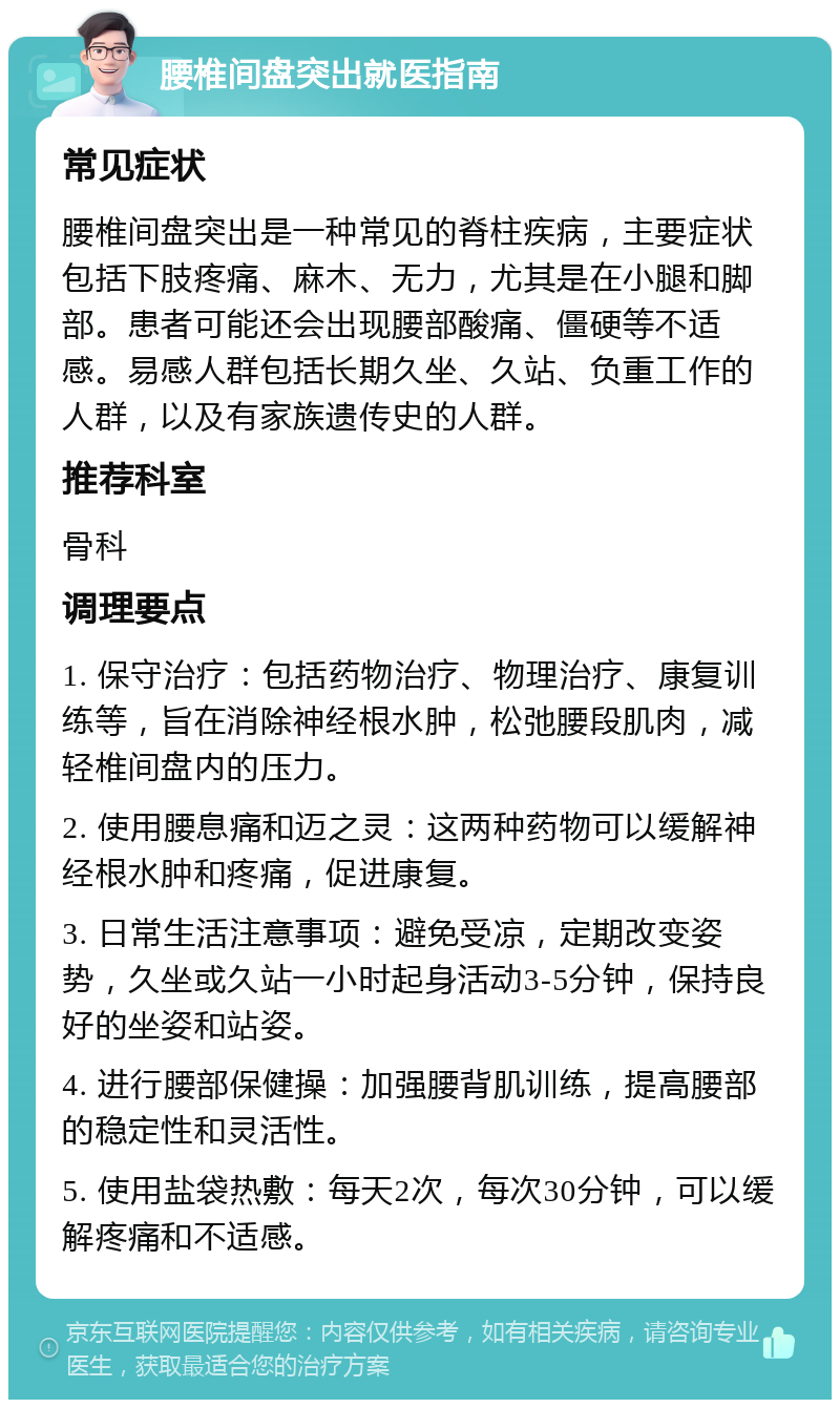 腰椎间盘突出就医指南 常见症状 腰椎间盘突出是一种常见的脊柱疾病，主要症状包括下肢疼痛、麻木、无力，尤其是在小腿和脚部。患者可能还会出现腰部酸痛、僵硬等不适感。易感人群包括长期久坐、久站、负重工作的人群，以及有家族遗传史的人群。 推荐科室 骨科 调理要点 1. 保守治疗：包括药物治疗、物理治疗、康复训练等，旨在消除神经根水肿，松弛腰段肌肉，减轻椎间盘内的压力。 2. 使用腰息痛和迈之灵：这两种药物可以缓解神经根水肿和疼痛，促进康复。 3. 日常生活注意事项：避免受凉，定期改变姿势，久坐或久站一小时起身活动3-5分钟，保持良好的坐姿和站姿。 4. 进行腰部保健操：加强腰背肌训练，提高腰部的稳定性和灵活性。 5. 使用盐袋热敷：每天2次，每次30分钟，可以缓解疼痛和不适感。