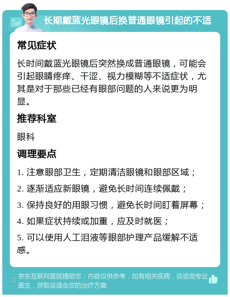 长期戴蓝光眼镜后换普通眼镜引起的不适 常见症状 长时间戴蓝光眼镜后突然换成普通眼镜，可能会引起眼睛疼痒、干涩、视力模糊等不适症状，尤其是对于那些已经有眼部问题的人来说更为明显。 推荐科室 眼科 调理要点 1. 注意眼部卫生，定期清洁眼镜和眼部区域； 2. 逐渐适应新眼镜，避免长时间连续佩戴； 3. 保持良好的用眼习惯，避免长时间盯着屏幕； 4. 如果症状持续或加重，应及时就医； 5. 可以使用人工泪液等眼部护理产品缓解不适感。