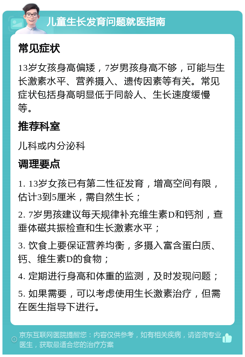 儿童生长发育问题就医指南 常见症状 13岁女孩身高偏矮，7岁男孩身高不够，可能与生长激素水平、营养摄入、遗传因素等有关。常见症状包括身高明显低于同龄人、生长速度缓慢等。 推荐科室 儿科或内分泌科 调理要点 1. 13岁女孩已有第二性征发育，增高空间有限，估计3到5厘米，需自然生长； 2. 7岁男孩建议每天规律补充维生素D和钙剂，查垂体磁共振检查和生长激素水平； 3. 饮食上要保证营养均衡，多摄入富含蛋白质、钙、维生素D的食物； 4. 定期进行身高和体重的监测，及时发现问题； 5. 如果需要，可以考虑使用生长激素治疗，但需在医生指导下进行。