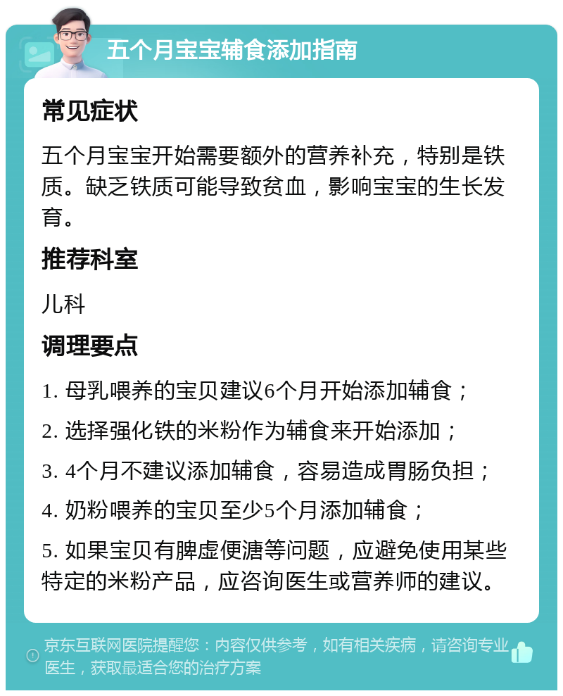 五个月宝宝辅食添加指南 常见症状 五个月宝宝开始需要额外的营养补充，特别是铁质。缺乏铁质可能导致贫血，影响宝宝的生长发育。 推荐科室 儿科 调理要点 1. 母乳喂养的宝贝建议6个月开始添加辅食； 2. 选择强化铁的米粉作为辅食来开始添加； 3. 4个月不建议添加辅食，容易造成胃肠负担； 4. 奶粉喂养的宝贝至少5个月添加辅食； 5. 如果宝贝有脾虚便溏等问题，应避免使用某些特定的米粉产品，应咨询医生或营养师的建议。