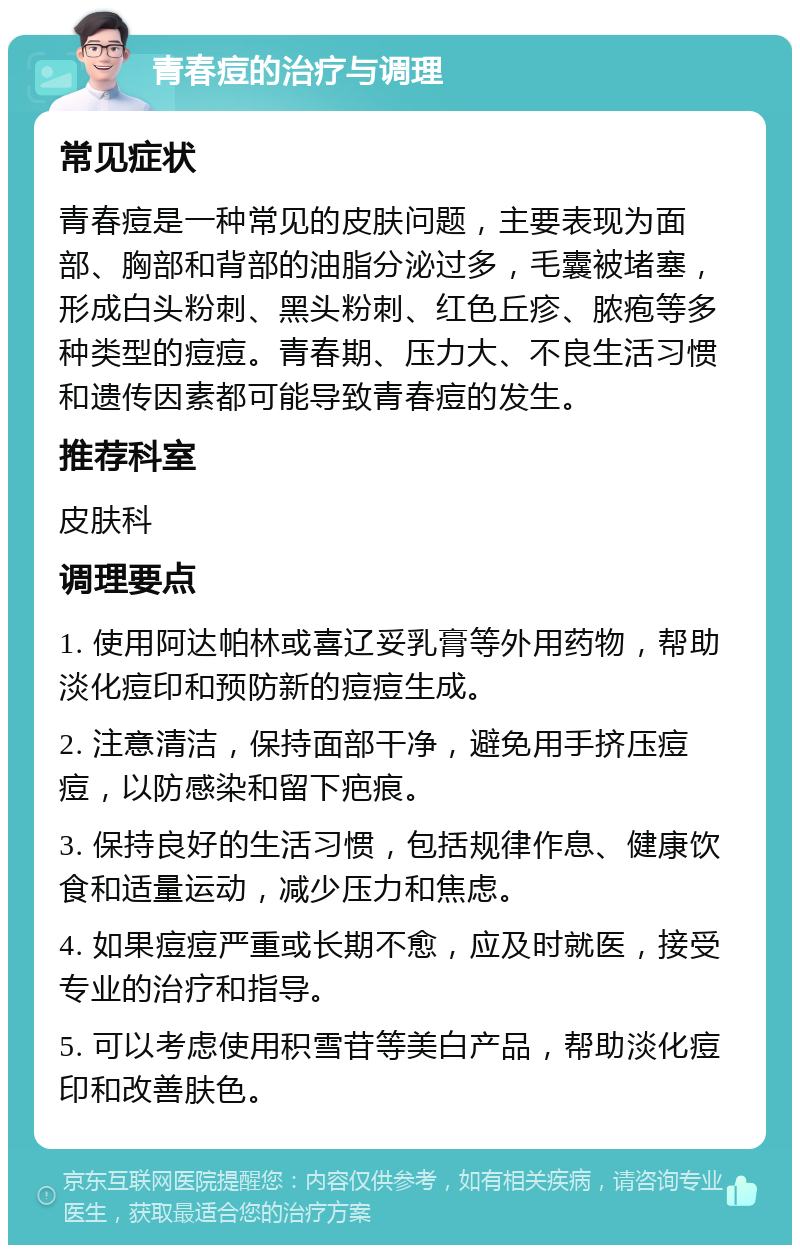 青春痘的治疗与调理 常见症状 青春痘是一种常见的皮肤问题，主要表现为面部、胸部和背部的油脂分泌过多，毛囊被堵塞，形成白头粉刺、黑头粉刺、红色丘疹、脓疱等多种类型的痘痘。青春期、压力大、不良生活习惯和遗传因素都可能导致青春痘的发生。 推荐科室 皮肤科 调理要点 1. 使用阿达帕林或喜辽妥乳膏等外用药物，帮助淡化痘印和预防新的痘痘生成。 2. 注意清洁，保持面部干净，避免用手挤压痘痘，以防感染和留下疤痕。 3. 保持良好的生活习惯，包括规律作息、健康饮食和适量运动，减少压力和焦虑。 4. 如果痘痘严重或长期不愈，应及时就医，接受专业的治疗和指导。 5. 可以考虑使用积雪苷等美白产品，帮助淡化痘印和改善肤色。