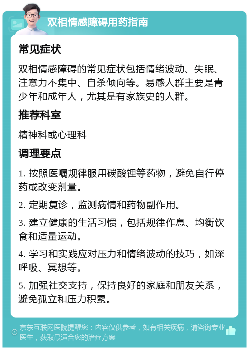 双相情感障碍用药指南 常见症状 双相情感障碍的常见症状包括情绪波动、失眠、注意力不集中、自杀倾向等。易感人群主要是青少年和成年人，尤其是有家族史的人群。 推荐科室 精神科或心理科 调理要点 1. 按照医嘱规律服用碳酸锂等药物，避免自行停药或改变剂量。 2. 定期复诊，监测病情和药物副作用。 3. 建立健康的生活习惯，包括规律作息、均衡饮食和适量运动。 4. 学习和实践应对压力和情绪波动的技巧，如深呼吸、冥想等。 5. 加强社交支持，保持良好的家庭和朋友关系，避免孤立和压力积累。