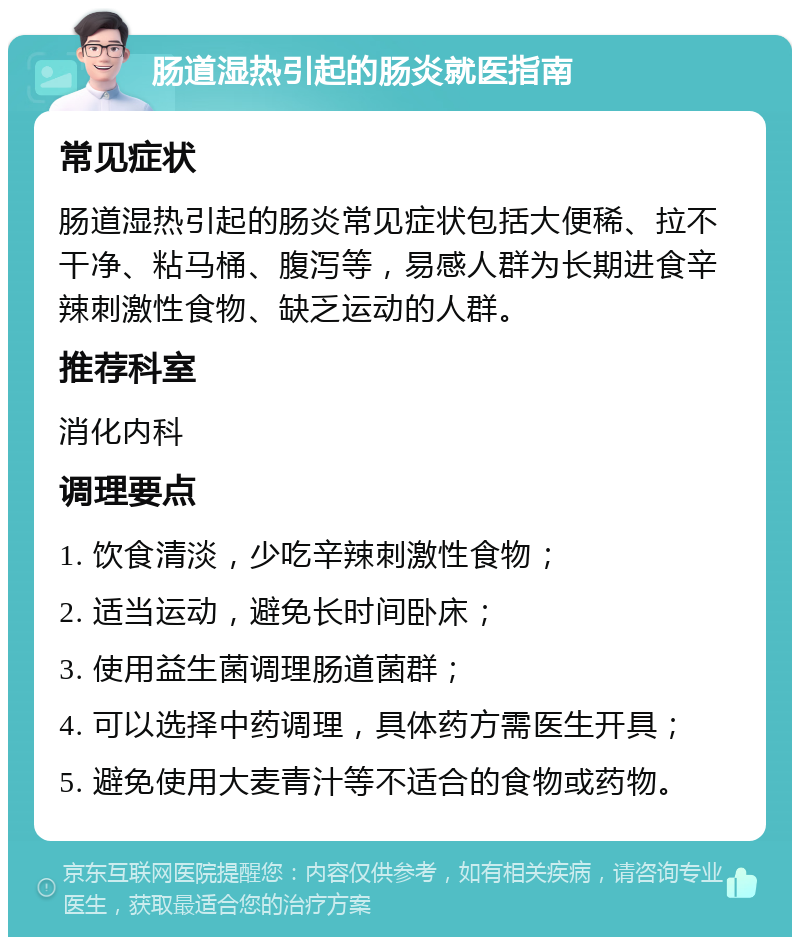 肠道湿热引起的肠炎就医指南 常见症状 肠道湿热引起的肠炎常见症状包括大便稀、拉不干净、粘马桶、腹泻等，易感人群为长期进食辛辣刺激性食物、缺乏运动的人群。 推荐科室 消化内科 调理要点 1. 饮食清淡，少吃辛辣刺激性食物； 2. 适当运动，避免长时间卧床； 3. 使用益生菌调理肠道菌群； 4. 可以选择中药调理，具体药方需医生开具； 5. 避免使用大麦青汁等不适合的食物或药物。