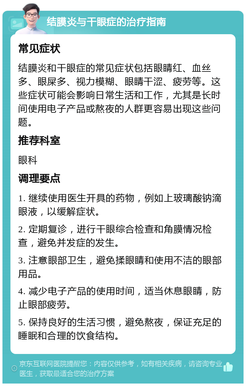 结膜炎与干眼症的治疗指南 常见症状 结膜炎和干眼症的常见症状包括眼睛红、血丝多、眼屎多、视力模糊、眼睛干涩、疲劳等。这些症状可能会影响日常生活和工作，尤其是长时间使用电子产品或熬夜的人群更容易出现这些问题。 推荐科室 眼科 调理要点 1. 继续使用医生开具的药物，例如上玻璃酸钠滴眼液，以缓解症状。 2. 定期复诊，进行干眼综合检查和角膜情况检查，避免并发症的发生。 3. 注意眼部卫生，避免揉眼睛和使用不洁的眼部用品。 4. 减少电子产品的使用时间，适当休息眼睛，防止眼部疲劳。 5. 保持良好的生活习惯，避免熬夜，保证充足的睡眠和合理的饮食结构。