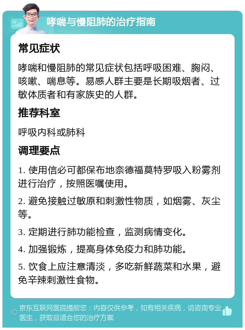 哮喘与慢阻肺的治疗指南 常见症状 哮喘和慢阻肺的常见症状包括呼吸困难、胸闷、咳嗽、喘息等。易感人群主要是长期吸烟者、过敏体质者和有家族史的人群。 推荐科室 呼吸内科或肺科 调理要点 1. 使用信必可都保布地奈德福莫特罗吸入粉雾剂进行治疗，按照医嘱使用。 2. 避免接触过敏原和刺激性物质，如烟雾、灰尘等。 3. 定期进行肺功能检查，监测病情变化。 4. 加强锻炼，提高身体免疫力和肺功能。 5. 饮食上应注意清淡，多吃新鲜蔬菜和水果，避免辛辣刺激性食物。