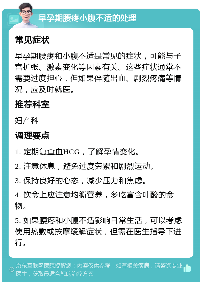 早孕期腰疼小腹不适的处理 常见症状 早孕期腰疼和小腹不适是常见的症状，可能与子宫扩张、激素变化等因素有关。这些症状通常不需要过度担心，但如果伴随出血、剧烈疼痛等情况，应及时就医。 推荐科室 妇产科 调理要点 1. 定期复查血HCG，了解孕情变化。 2. 注意休息，避免过度劳累和剧烈运动。 3. 保持良好的心态，减少压力和焦虑。 4. 饮食上应注意均衡营养，多吃富含叶酸的食物。 5. 如果腰疼和小腹不适影响日常生活，可以考虑使用热敷或按摩缓解症状，但需在医生指导下进行。