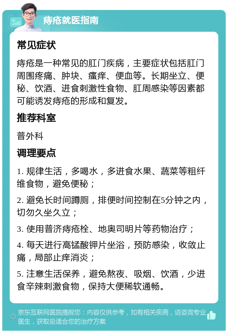 痔疮就医指南 常见症状 痔疮是一种常见的肛门疾病，主要症状包括肛门周围疼痛、肿块、瘙痒、便血等。长期坐立、便秘、饮酒、进食刺激性食物、肛周感染等因素都可能诱发痔疮的形成和复发。 推荐科室 普外科 调理要点 1. 规律生活，多喝水，多进食水果、蔬菜等粗纤维食物，避免便秘； 2. 避免长时间蹲厕，排便时间控制在5分钟之内，切勿久坐久立； 3. 使用普济痔疮栓、地奥司明片等药物治疗； 4. 每天进行高锰酸钾片坐浴，预防感染，收敛止痛，局部止痒消炎； 5. 注意生活保养，避免熬夜、吸烟、饮酒，少进食辛辣刺激食物，保持大便稀软通畅。