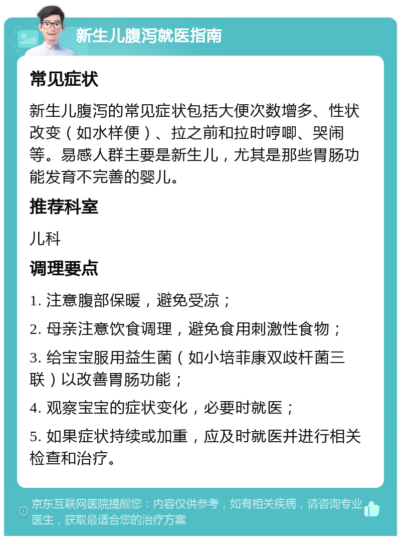 新生儿腹泻就医指南 常见症状 新生儿腹泻的常见症状包括大便次数增多、性状改变（如水样便）、拉之前和拉时哼唧、哭闹等。易感人群主要是新生儿，尤其是那些胃肠功能发育不完善的婴儿。 推荐科室 儿科 调理要点 1. 注意腹部保暖，避免受凉； 2. 母亲注意饮食调理，避免食用刺激性食物； 3. 给宝宝服用益生菌（如小培菲康双歧杆菌三联）以改善胃肠功能； 4. 观察宝宝的症状变化，必要时就医； 5. 如果症状持续或加重，应及时就医并进行相关检查和治疗。