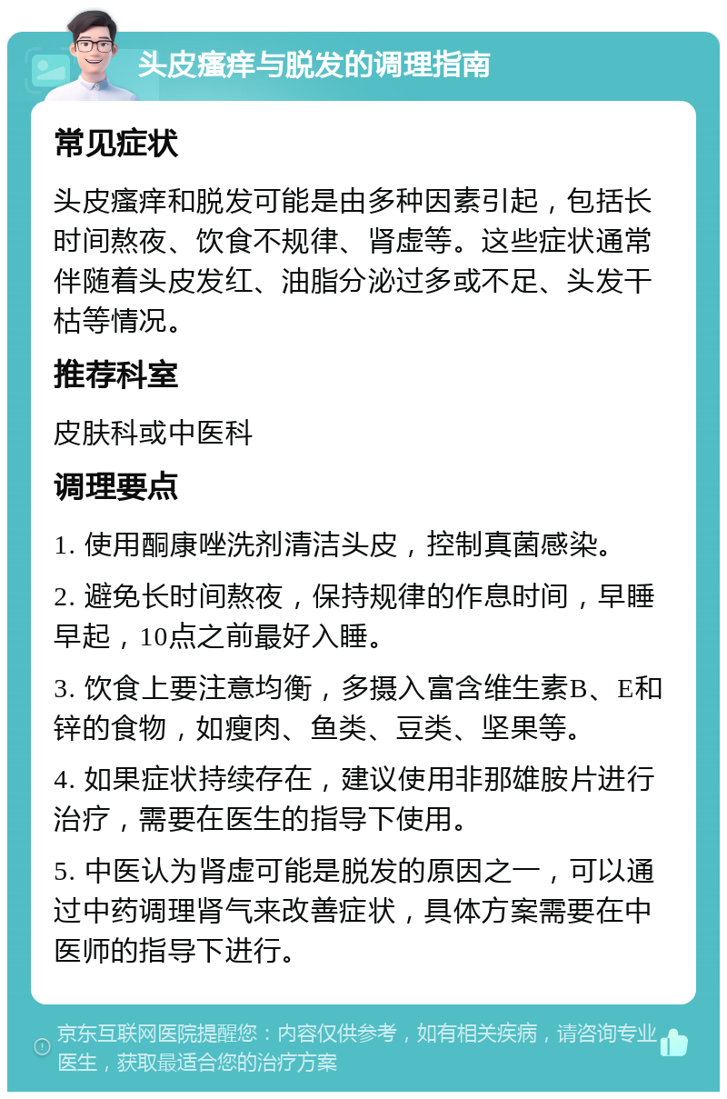 头皮瘙痒与脱发的调理指南 常见症状 头皮瘙痒和脱发可能是由多种因素引起，包括长时间熬夜、饮食不规律、肾虚等。这些症状通常伴随着头皮发红、油脂分泌过多或不足、头发干枯等情况。 推荐科室 皮肤科或中医科 调理要点 1. 使用酮康唑洗剂清洁头皮，控制真菌感染。 2. 避免长时间熬夜，保持规律的作息时间，早睡早起，10点之前最好入睡。 3. 饮食上要注意均衡，多摄入富含维生素B、E和锌的食物，如瘦肉、鱼类、豆类、坚果等。 4. 如果症状持续存在，建议使用非那雄胺片进行治疗，需要在医生的指导下使用。 5. 中医认为肾虚可能是脱发的原因之一，可以通过中药调理肾气来改善症状，具体方案需要在中医师的指导下进行。