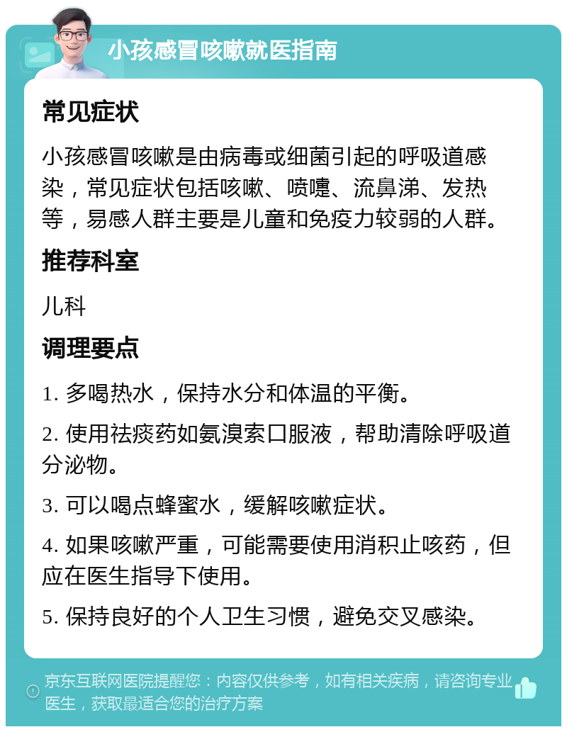 小孩感冒咳嗽就医指南 常见症状 小孩感冒咳嗽是由病毒或细菌引起的呼吸道感染，常见症状包括咳嗽、喷嚏、流鼻涕、发热等，易感人群主要是儿童和免疫力较弱的人群。 推荐科室 儿科 调理要点 1. 多喝热水，保持水分和体温的平衡。 2. 使用祛痰药如氨溴索口服液，帮助清除呼吸道分泌物。 3. 可以喝点蜂蜜水，缓解咳嗽症状。 4. 如果咳嗽严重，可能需要使用消积止咳药，但应在医生指导下使用。 5. 保持良好的个人卫生习惯，避免交叉感染。