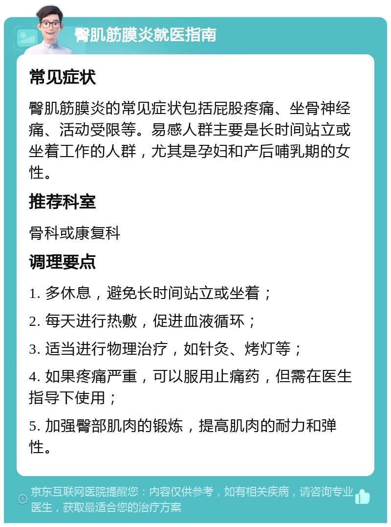 臀肌筋膜炎就医指南 常见症状 臀肌筋膜炎的常见症状包括屁股疼痛、坐骨神经痛、活动受限等。易感人群主要是长时间站立或坐着工作的人群，尤其是孕妇和产后哺乳期的女性。 推荐科室 骨科或康复科 调理要点 1. 多休息，避免长时间站立或坐着； 2. 每天进行热敷，促进血液循环； 3. 适当进行物理治疗，如针灸、烤灯等； 4. 如果疼痛严重，可以服用止痛药，但需在医生指导下使用； 5. 加强臀部肌肉的锻炼，提高肌肉的耐力和弹性。