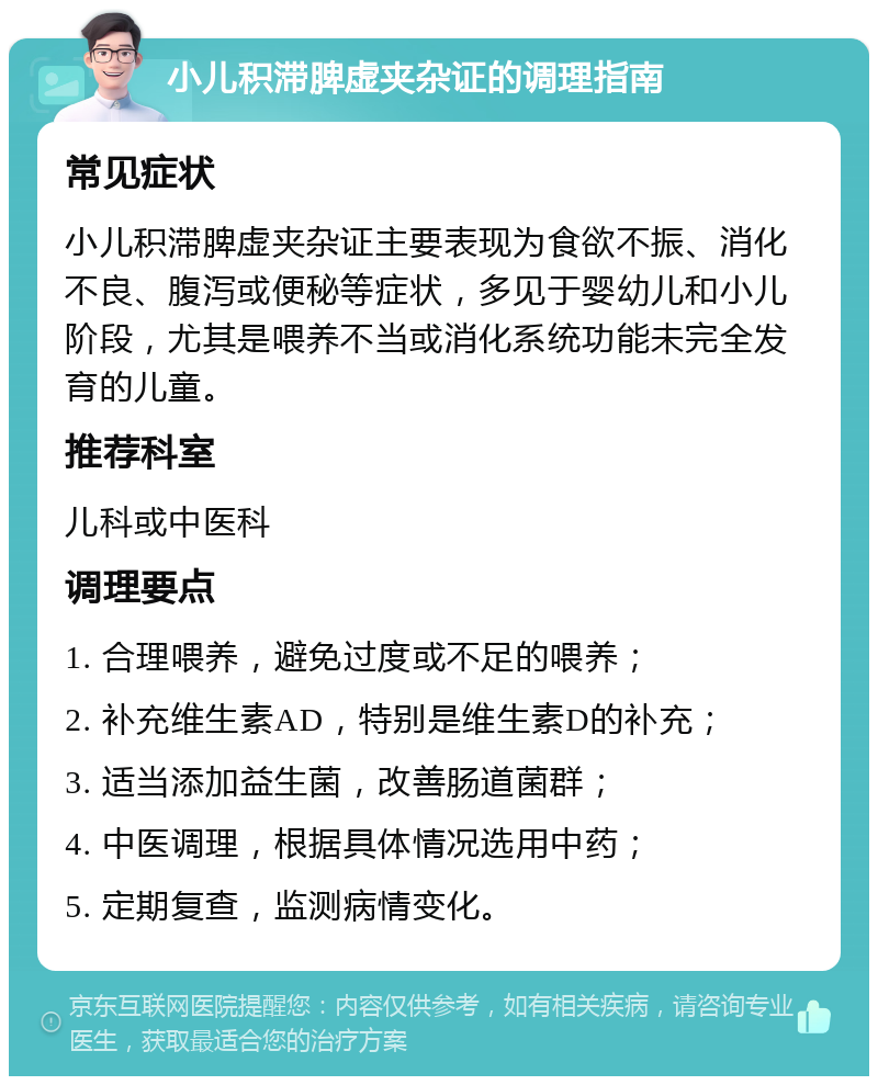 小儿积滞脾虚夹杂证的调理指南 常见症状 小儿积滞脾虚夹杂证主要表现为食欲不振、消化不良、腹泻或便秘等症状，多见于婴幼儿和小儿阶段，尤其是喂养不当或消化系统功能未完全发育的儿童。 推荐科室 儿科或中医科 调理要点 1. 合理喂养，避免过度或不足的喂养； 2. 补充维生素AD，特别是维生素D的补充； 3. 适当添加益生菌，改善肠道菌群； 4. 中医调理，根据具体情况选用中药； 5. 定期复查，监测病情变化。