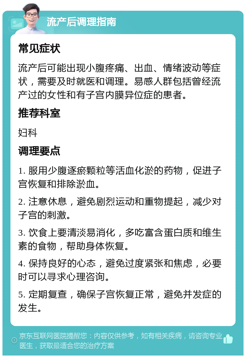 流产后调理指南 常见症状 流产后可能出现小腹疼痛、出血、情绪波动等症状，需要及时就医和调理。易感人群包括曾经流产过的女性和有子宫内膜异位症的患者。 推荐科室 妇科 调理要点 1. 服用少腹逐瘀颗粒等活血化淤的药物，促进子宫恢复和排除淤血。 2. 注意休息，避免剧烈运动和重物提起，减少对子宫的刺激。 3. 饮食上要清淡易消化，多吃富含蛋白质和维生素的食物，帮助身体恢复。 4. 保持良好的心态，避免过度紧张和焦虑，必要时可以寻求心理咨询。 5. 定期复查，确保子宫恢复正常，避免并发症的发生。