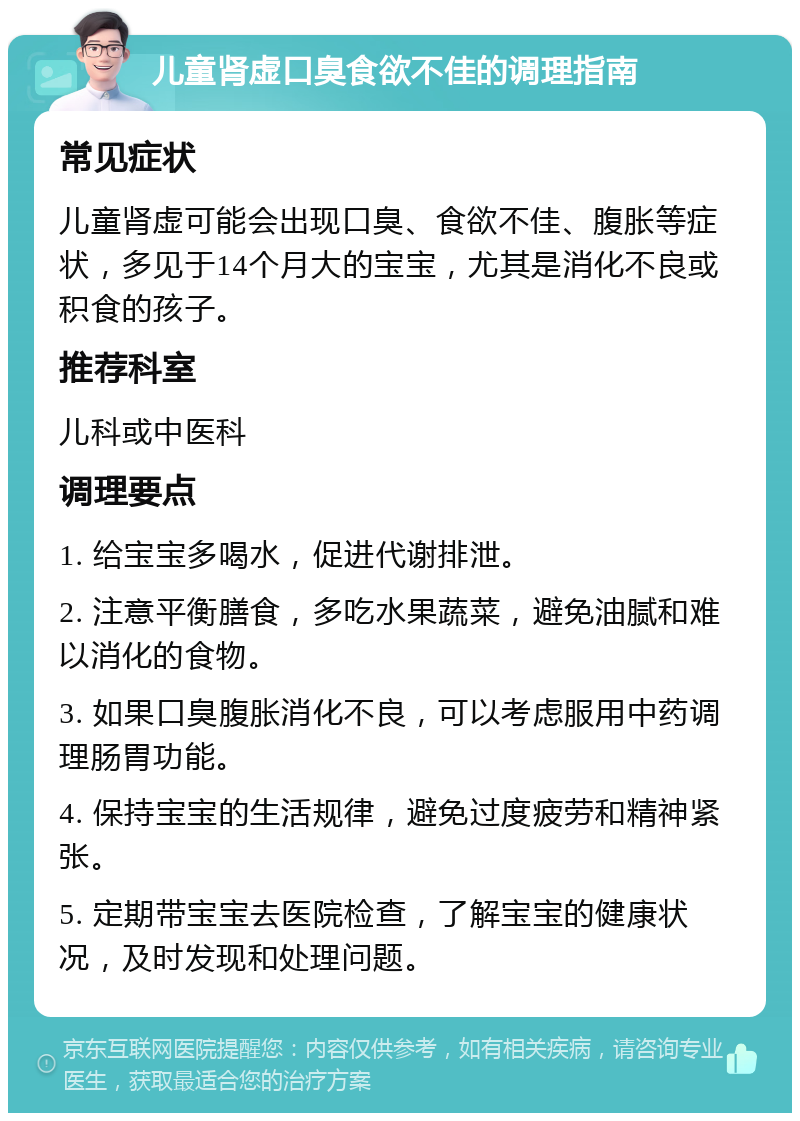 儿童肾虚口臭食欲不佳的调理指南 常见症状 儿童肾虚可能会出现口臭、食欲不佳、腹胀等症状，多见于14个月大的宝宝，尤其是消化不良或积食的孩子。 推荐科室 儿科或中医科 调理要点 1. 给宝宝多喝水，促进代谢排泄。 2. 注意平衡膳食，多吃水果蔬菜，避免油腻和难以消化的食物。 3. 如果口臭腹胀消化不良，可以考虑服用中药调理肠胃功能。 4. 保持宝宝的生活规律，避免过度疲劳和精神紧张。 5. 定期带宝宝去医院检查，了解宝宝的健康状况，及时发现和处理问题。