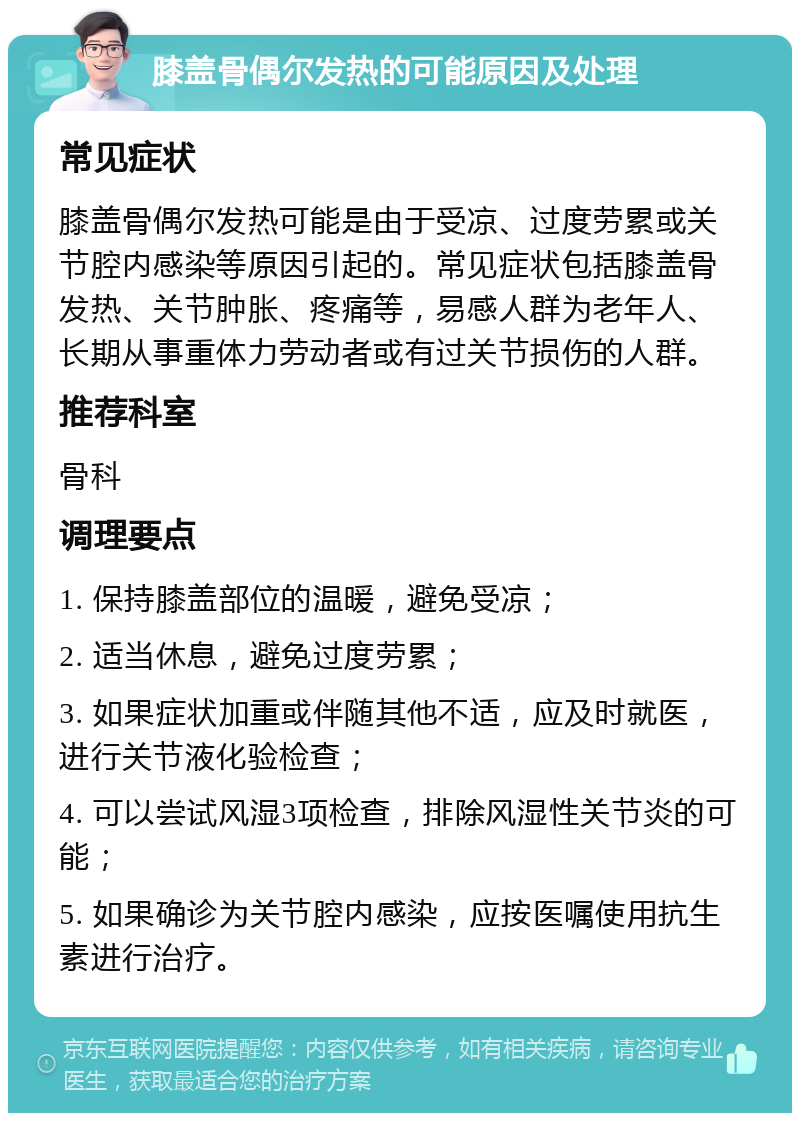 膝盖骨偶尔发热的可能原因及处理 常见症状 膝盖骨偶尔发热可能是由于受凉、过度劳累或关节腔内感染等原因引起的。常见症状包括膝盖骨发热、关节肿胀、疼痛等，易感人群为老年人、长期从事重体力劳动者或有过关节损伤的人群。 推荐科室 骨科 调理要点 1. 保持膝盖部位的温暖，避免受凉； 2. 适当休息，避免过度劳累； 3. 如果症状加重或伴随其他不适，应及时就医，进行关节液化验检查； 4. 可以尝试风湿3项检查，排除风湿性关节炎的可能； 5. 如果确诊为关节腔内感染，应按医嘱使用抗生素进行治疗。