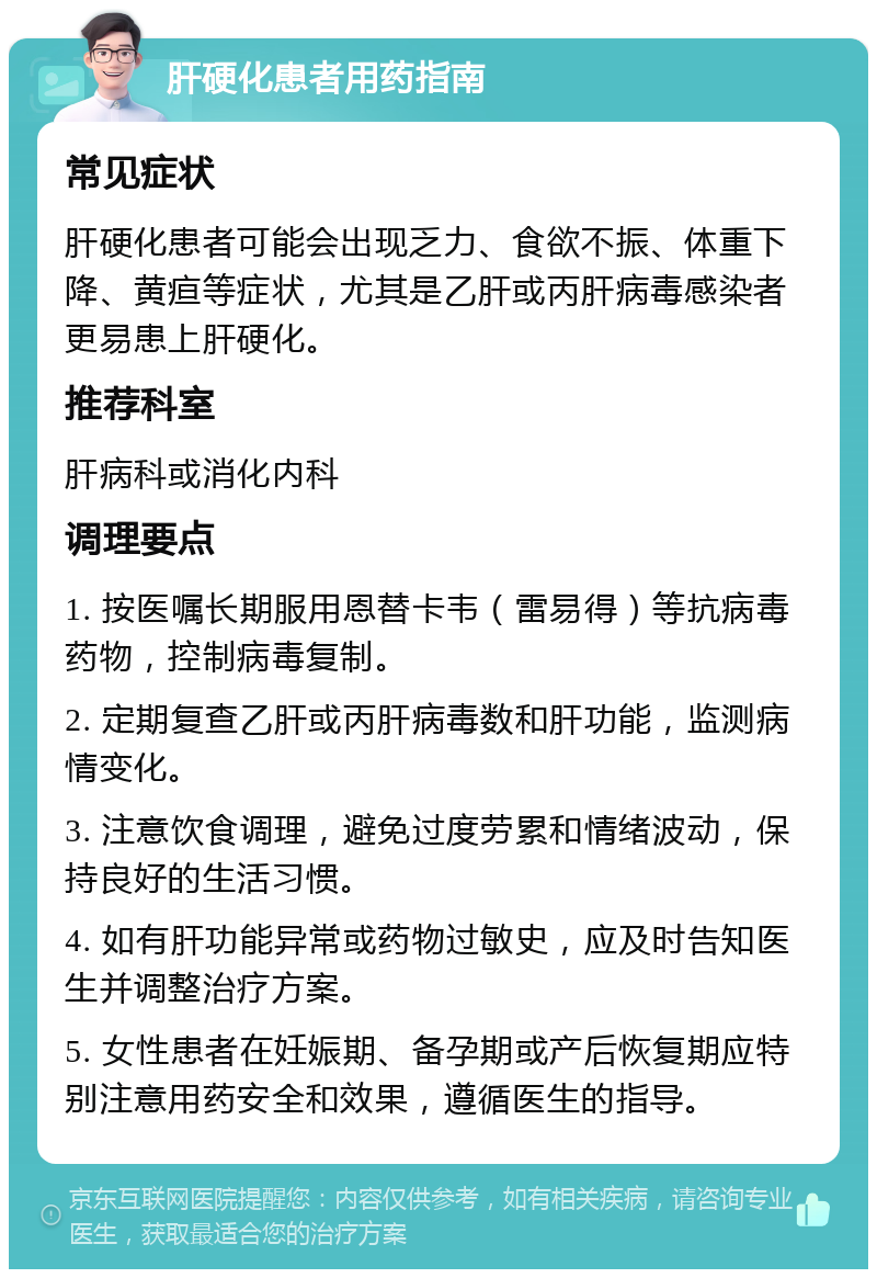 肝硬化患者用药指南 常见症状 肝硬化患者可能会出现乏力、食欲不振、体重下降、黄疸等症状，尤其是乙肝或丙肝病毒感染者更易患上肝硬化。 推荐科室 肝病科或消化内科 调理要点 1. 按医嘱长期服用恩替卡韦（雷易得）等抗病毒药物，控制病毒复制。 2. 定期复查乙肝或丙肝病毒数和肝功能，监测病情变化。 3. 注意饮食调理，避免过度劳累和情绪波动，保持良好的生活习惯。 4. 如有肝功能异常或药物过敏史，应及时告知医生并调整治疗方案。 5. 女性患者在妊娠期、备孕期或产后恢复期应特别注意用药安全和效果，遵循医生的指导。