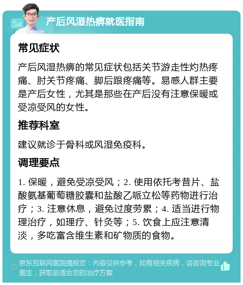 产后风湿热痹就医指南 常见症状 产后风湿热痹的常见症状包括关节游走性灼热疼痛、肘关节疼痛、脚后跟疼痛等。易感人群主要是产后女性，尤其是那些在产后没有注意保暖或受凉受风的女性。 推荐科室 建议就诊于骨科或风湿免疫科。 调理要点 1. 保暖，避免受凉受风；2. 使用依托考昔片、盐酸氨基葡萄糖胶囊和盐酸乙哌立松等药物进行治疗；3. 注意休息，避免过度劳累；4. 适当进行物理治疗，如理疗、针灸等；5. 饮食上应注意清淡，多吃富含维生素和矿物质的食物。