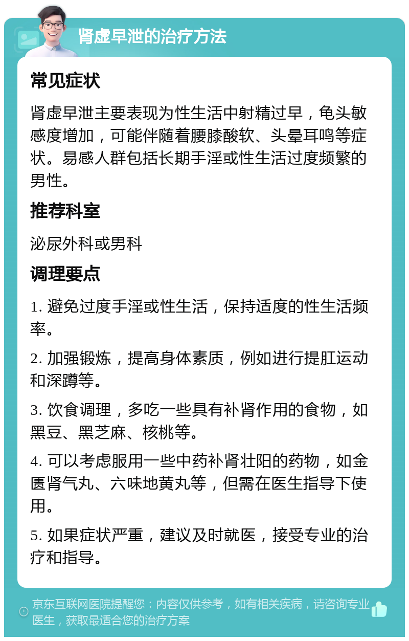 肾虚早泄的治疗方法 常见症状 肾虚早泄主要表现为性生活中射精过早，龟头敏感度增加，可能伴随着腰膝酸软、头晕耳鸣等症状。易感人群包括长期手淫或性生活过度频繁的男性。 推荐科室 泌尿外科或男科 调理要点 1. 避免过度手淫或性生活，保持适度的性生活频率。 2. 加强锻炼，提高身体素质，例如进行提肛运动和深蹲等。 3. 饮食调理，多吃一些具有补肾作用的食物，如黑豆、黑芝麻、核桃等。 4. 可以考虑服用一些中药补肾壮阳的药物，如金匮肾气丸、六味地黄丸等，但需在医生指导下使用。 5. 如果症状严重，建议及时就医，接受专业的治疗和指导。