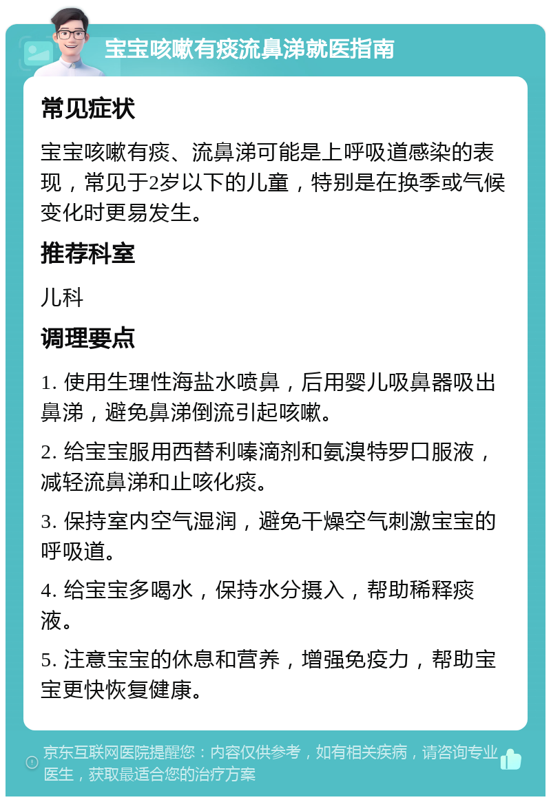 宝宝咳嗽有痰流鼻涕就医指南 常见症状 宝宝咳嗽有痰、流鼻涕可能是上呼吸道感染的表现，常见于2岁以下的儿童，特别是在换季或气候变化时更易发生。 推荐科室 儿科 调理要点 1. 使用生理性海盐水喷鼻，后用婴儿吸鼻器吸出鼻涕，避免鼻涕倒流引起咳嗽。 2. 给宝宝服用西替利嗪滴剂和氨溴特罗口服液，减轻流鼻涕和止咳化痰。 3. 保持室内空气湿润，避免干燥空气刺激宝宝的呼吸道。 4. 给宝宝多喝水，保持水分摄入，帮助稀释痰液。 5. 注意宝宝的休息和营养，增强免疫力，帮助宝宝更快恢复健康。