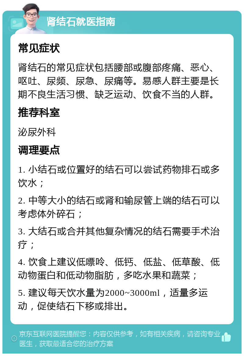 肾结石就医指南 常见症状 肾结石的常见症状包括腰部或腹部疼痛、恶心、呕吐、尿频、尿急、尿痛等。易感人群主要是长期不良生活习惯、缺乏运动、饮食不当的人群。 推荐科室 泌尿外科 调理要点 1. 小结石或位置好的结石可以尝试药物排石或多饮水； 2. 中等大小的结石或肾和输尿管上端的结石可以考虑体外碎石； 3. 大结石或合并其他复杂情况的结石需要手术治疗； 4. 饮食上建议低嘌呤、低钙、低盐、低草酸、低动物蛋白和低动物脂肪，多吃水果和蔬菜； 5. 建议每天饮水量为2000~3000ml，适量多运动，促使结石下移或排出。