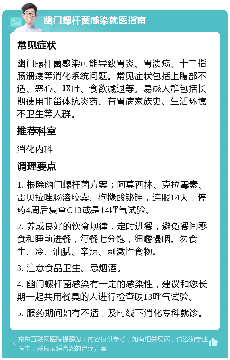 幽门螺杆菌感染就医指南 常见症状 幽门螺杆菌感染可能导致胃炎、胃溃疡、十二指肠溃疡等消化系统问题。常见症状包括上腹部不适、恶心、呕吐、食欲减退等。易感人群包括长期使用非甾体抗炎药、有胃病家族史、生活环境不卫生等人群。 推荐科室 消化内科 调理要点 1. 根除幽门螺杆菌方案：阿莫西林、克拉霉素、雷贝拉唑肠溶胶囊、枸橼酸铋钾，连服14天，停药4周后复查C13或是14呼气试验。 2. 养成良好的饮食规律，定时进餐，避免餐间零食和睡前进餐，每餐七分饱，细嚼慢咽。勿食生、冷、油腻、辛辣、刺激性食物。 3. 注意食品卫生。忌烟酒。 4. 幽门螺杆菌感染有一定的感染性，建议和您长期一起共用餐具的人进行检查碳13呼气试验。 5. 服药期间如有不适，及时线下消化专科就诊。