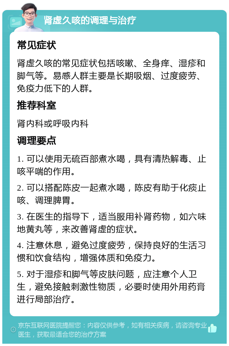 肾虚久咳的调理与治疗 常见症状 肾虚久咳的常见症状包括咳嗽、全身痒、湿疹和脚气等。易感人群主要是长期吸烟、过度疲劳、免疫力低下的人群。 推荐科室 肾内科或呼吸内科 调理要点 1. 可以使用无硫百部煮水喝，具有清热解毒、止咳平喘的作用。 2. 可以搭配陈皮一起煮水喝，陈皮有助于化痰止咳、调理脾胃。 3. 在医生的指导下，适当服用补肾药物，如六味地黄丸等，来改善肾虚的症状。 4. 注意休息，避免过度疲劳，保持良好的生活习惯和饮食结构，增强体质和免疫力。 5. 对于湿疹和脚气等皮肤问题，应注意个人卫生，避免接触刺激性物质，必要时使用外用药膏进行局部治疗。