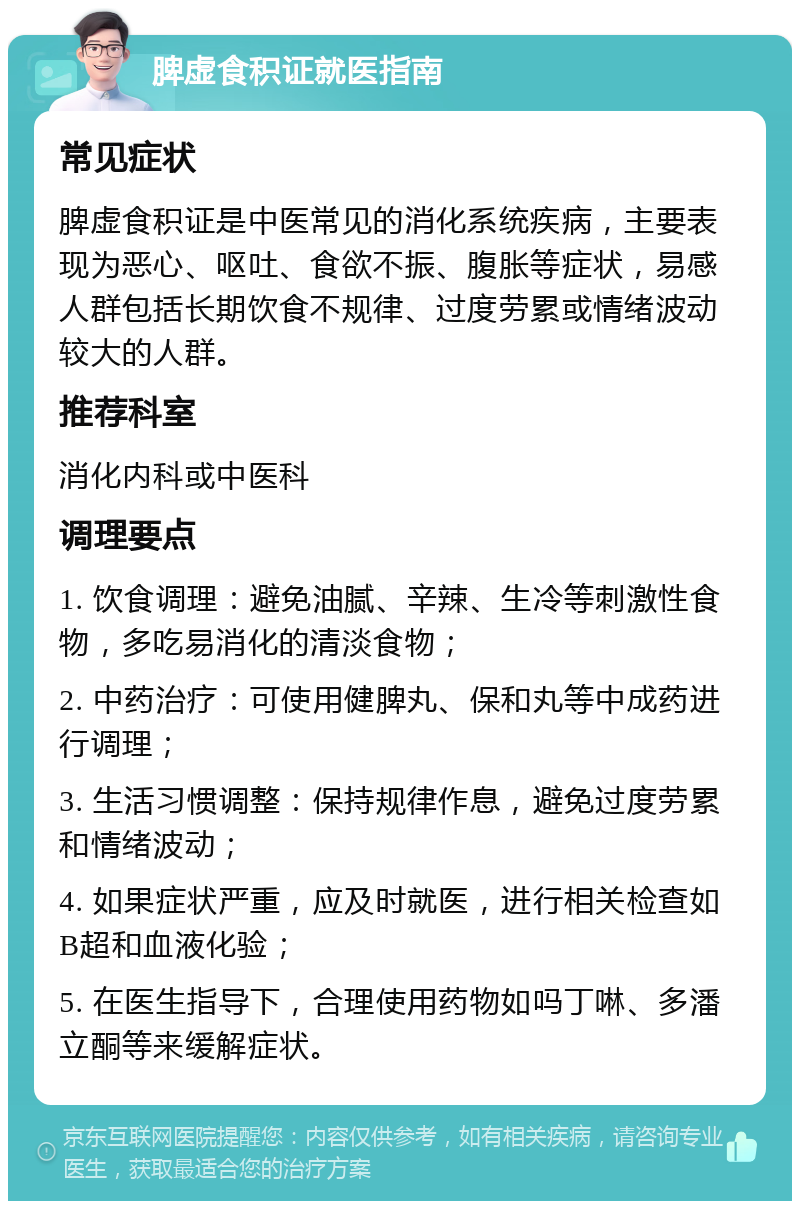 脾虚食积证就医指南 常见症状 脾虚食积证是中医常见的消化系统疾病，主要表现为恶心、呕吐、食欲不振、腹胀等症状，易感人群包括长期饮食不规律、过度劳累或情绪波动较大的人群。 推荐科室 消化内科或中医科 调理要点 1. 饮食调理：避免油腻、辛辣、生冷等刺激性食物，多吃易消化的清淡食物； 2. 中药治疗：可使用健脾丸、保和丸等中成药进行调理； 3. 生活习惯调整：保持规律作息，避免过度劳累和情绪波动； 4. 如果症状严重，应及时就医，进行相关检查如B超和血液化验； 5. 在医生指导下，合理使用药物如吗丁啉、多潘立酮等来缓解症状。